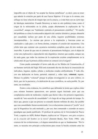 imposible con el objeto de “no aceptar las fuerzas metafísicas”, es decir, para no tener
que admitir la creación por parte de una Fuerza Superior. O lo que es lo mismo, este
enfoque no tiene relación de ningún tipo con la ciencia, y sí más bien con un cierto tipo
de ideología materialista. Cuando Demirsoy se mete en otro polémico tema, como el
origen de la mitocondria en la célula, acepta abiertamente la explicación de “la
casualidad”, aunque sea "totalmente contraria al pensamiento científico”: “El meollo
del problema es cómo la mitocondria adquirió este carácter distintivo, porque obtenerla
por casualidad, incluso por parte de una célula, requiere posibilidades extremas
incomprensibles… La enzima que provee a la respiración y funciona como un
catalizador a cada paso y en forma distinta, compone el corazón del mecanismo. Una
célula tiene que contener esta secuencia enzimática completa, pues de otro modo, es
inservible. A pesar de que esto es contrario al pensamiento biológico, con el objeto de
evitar una explicación o especulación más dogmática, tenemos que aceptar, aunque sea
de mala gana, que todas las enzimas de la respiración existían completamente en la
célula antes de que la primera célula entrase en contacto con el oxígeno”.
Como puede contemplar el lector cada día en los Medios de Comunicación, el
ser humano terrícola del Siglo XXI está avanzando día tras día hacia la consecución de
individuos, órganos, tejidos, células y moléculas creados artificialmente. Y todo ello,
con una dedicación en horas, personal, material y, sobre todo, voluntad, ingente.
Destaco la palabra “voluntad” porque la propia investigación es un acto volitivo, es
decir, que sin la paciencia y la dedicación de esos científicos, no sería posible. Ni, por
tanto, sus resultados.
Frente a esta evidencia, los científicos que defienden la teoría que explica cómo
esos mismos humanos aparecieron, nos quieren seguir haciendo creer que esa
complejísima unión de moléculas y tejidos que dieron vida a los primeros organismos,
sucedió de “una sucesión de casualidades” a lo largo de un largo periodo de tiempo. Es
decir que, gracias a que ese proceso se extendió durante millones de años, fue posible
que esas casualidades fueran aconteciendo. Los evolucionistas conocen el “jardín” en el
que la biogenética les está metiendo y, por eso, han comenzado a extender un nuevo
paradigma que pueda justificarlo. El profesor de química de la Universidad de Nueva
York y experto en ADN, Robert Shapiro, explica así en “Origenes: una guía escéptica
de la creación del hombre en la tierra” (Summit Books, New York: 1986) esta
creencia de los evolucionistas y el dogma materialista en que se fundamentan: “Por lo
tanto, se necesita otro principio evolucionista para cruzar la brecha existente entre las
15
 