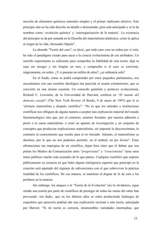 mezclas de elementos químicos naturales simples y el primer replicante efectivo. Este
principio aún no ha sido descrito en detalle o demostrado, pero está anticipado y se le da
nombres como ‘evolución química’ y ‘autoorganización de la materia’. La existencia
del principio se da por sentada en la filosofía del materialismo dialéctico, como la aplica
al origen de la vida, Alexander Oparin”.
La absurda “Teoría del caos”, es decir, que todo caos crea un orden por sí solo,
ha sido el paradigma creado para sacar a la ciencia evolucionista de ese atolladero. Un
sencillo experimento es suficiente para comprobar la fiabilidad de esta teoría: deja tu
casa sin recoger y sin limpiar un mes, y comprueba si el caos se convierte,
mágicamente, en orden. ¿Y si pasaran un millón de años?; ¿se ordenaría sola?
En el fondo, cómo se podrá comprender por estos pequeños parlamentos, nos
encontramos con una cuestión ideológica tan parecida al asunto extraterrestre, que se
convierte en una misma cuestión. Un conocido genetista y portavoz evolucionista,
Richard C. Lewontin, de la Universidad de Harvard, confiesa en “El mundo del
demonio cazado” (The New York Review of Books, 9 de enero de 1997) que él es
“primero materialista y después científico”: “No es que los métodos e instituciones
científicas nos obliguen de alguna manera a aceptar una explicación material del mundo
fenomenológico sino que, por el contrario, estamos forzados -por nuestra adhesión a
priori a la causa materialista- a crear un aparato de investigación y un conjunto de
conceptos que produzcan explicaciones materialistas, sin importar lo desconcertante, lo
contrario al conocimiento que resulte para el no iniciado. Además, el materialismo es
absoluto, por lo que no nos podemos permitir, en el umbral, un pie divino”. Estas
afirmaciones tan impropias de un científico, dejan bien claro que el debate que nos
pintan los Medios de Comunicación entre “progresistas” y “creacionistas” tiene unos
tintes políticos mucho más acusados de lo que parece. Cualquier científico que exprese
públicamente su creencia en que hubo alguna inteligencia superior que participó en la
creación será apartado del régimen de subvenciones con el que sobreviven la práctica
totalidad de los científicos. De esa manera, se mantiene el dogma de fe de cara a los
profanos en la materia.
Sin embargo, los ataques a la “Teoría de la Evolución” (no lo olvidemos, sigue
siendo una teoría) por parte de científicos de prestigio de todas las ramas del saber han
provocado -sin duda-, que en los últimos años se estén produciendo hallazgos de
esqueletos que parecería podrían dar una explicación racional a esta teoría, anticipada
por Darwin: “Si mi teoría es correcta, innumerables variedades intermedias, que
15
 