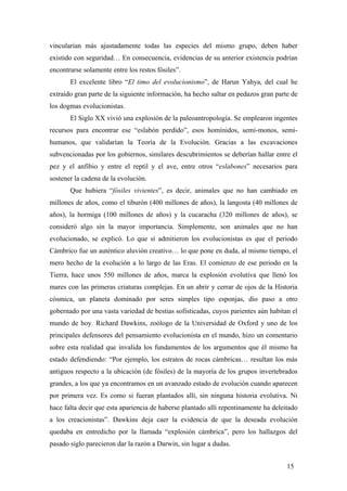 vincularían más ajustadamente todas las especies del mismo grupo, deben haber
existido con seguridad… En consecuencia, evidencias de su anterior existencia podrían
encontrarse solamente entre los restos fósiles”.
El excelente libro “El timo del evolucionismo”, de Harun Yahya, del cual he
extraído gran parte de la siguiente información, ha hecho saltar en pedazos gran parte de
los dogmas evolucionistas.
El Siglo XX vivió una explosión de la paleoantropología. Se emplearon ingentes
recursos para encontrar ese “eslabón perdido”, esos homínidos, semi-monos, semi-
humanos, que validarían la Teoría de la Evolución. Gracias a las excavaciones
subvencionadas por los gobiernos, similares descubrimientos se deberían hallar entre el
pez y el anfibio y entre el reptil y el ave, entre otros “eslabones” necesarios para
sostener la cadena de la evolución.
Que hubiera “fósiles vivientes”, es decir, animales que no han cambiado en
millones de años, como el tiburón (400 millones de años), la langosta (40 millones de
años), la hormiga (100 millones de años) y la cucaracha (320 millones de años), se
consideró algo sin la mayor importancia. Simplemente, son animales que no han
evolucionado, se explicó. Lo que sí admitieron los evolucionistas es que el periodo
Cámbrico fue un auténtico aluvión creativo… lo que pone en duda, al mismo tiempo, el
mero hecho de la evolución a lo largo de las Eras. El comienzo de ese periodo en la
Tierra, hace unos 550 millones de años, marca la explosión evolutiva que llenó los
mares con las primeras criaturas complejas. En un abrir y cerrar de ojos de la Historia
cósmica, un planeta dominado por seres simples tipo esponjas, dio paso a otro
gobernado por una vasta variedad de bestias sofisticadas, cuyos parientes aún habitan el
mundo de hoy. Richard Dawkins, zoólogo de la Universidad de Oxford y uno de los
principales defensores del pensamiento evolucionista en el mundo, hizo un comentario
sobre esta realidad que invalida los fundamentos de los argumentos que él mismo ha
estado defendiendo: “Por ejemplo, los estratos de rocas cámbricas… resultan los más
antiguos respecto a la ubicación (de fósiles) de la mayoría de los grupos invertebrados
grandes, a los que ya encontramos en un avanzado estado de evolución cuando aparecen
por primera vez. Es como si fueran plantados allí, sin ninguna historia evolutiva. Ni
hace falta decir que esta apariencia de haberse plantado allí repentinamente ha deleitado
a los creacionistas”. Dawkins deja caer la evidencia de que la deseada evolución
quedaba en entredicho por la llamada “explosión cámbrica”, pero los hallazgos del
pasado siglo parecieron dar la razón a Darwin, sin lugar a dudas.
15
 