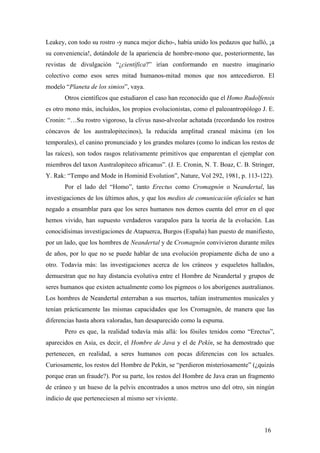 Leakey, con todo su rostro -y nunca mejor dicho-, había unido los pedazos que halló, ¡a
su conveniencia!, dotándole de la apariencia de hombre-mono que, posteriormente, las
revistas de divulgación “¿científica?” irían conformando en nuestro imaginario
colectivo como esos seres mitad humanos-mitad monos que nos antecedieron. El
modelo “Planeta de los simios”, vaya.
Otros científicos que estudiaron el caso han reconocido que el Homo Rudolfensis
es otro mono más, incluidos, los propios evolucionistas, como el paleoantropólogo J. E.
Cronin: “…Su rostro vigoroso, la clivus naso-alveolar achatada (recordando los rostros
cóncavos de los australopitecinos), la reducida amplitud craneal máxima (en los
temporales), el canino pronunciado y los grandes molares (como lo indican los restos de
las raíces), son todos rasgos relativamente primitivos que emparentan el ejemplar con
miembros del taxon Australopiteco africanus”. (J. E. Cronin, N. T. Boaz, C. B. Stringer,
Y. Rak: “Tempo and Mode in Hominid Evolution”, Nature, Vol 292, 1981, p. 113-122).
Por el lado del “Homo”, tanto Erectus como Cromagnón o Neandertal, las
investigaciones de los últimos años, y que los medios de comunicación oficiales se han
negado a ensamblar para que los seres humanos nos demos cuenta del error en el que
hemos vivido, han supuesto verdaderos varapalos para la teoría de la evolución. Las
conocidísimas investigaciones de Atapuerca, Burgos (España) han puesto de manifiesto,
por un lado, que los hombres de Neandertal y de Cromagnón convivieron durante miles
de años, por lo que no se puede hablar de una evolución propiamente dicha de uno a
otro. Todavía más: las investigaciones acerca de los cráneos y esqueletos hallados,
demuestran que no hay distancia evolutiva entre el Hombre de Neandertal y grupos de
seres humanos que existen actualmente como los pigmeos o los aborígenes australianos.
Los hombres de Neandertal enterraban a sus muertos, tañían instrumentos musicales y
tenían prácticamente las mismas capacidades que los Cromagnón, de manera que las
diferencias hasta ahora valoradas, han desaparecido como la espuma.
Pero es que, la realidad todavía más allá: los fósiles tenidos como “Erectus”,
aparecidos en Asia, es decir, el Hombre de Java y el de Pekín, se ha demostrado que
pertenecen, en realidad, a seres humanos con pocas diferencias con los actuales.
Curiosamente, los restos del Hombre de Pekín, se “perdieron misteriosamente” (¿quizás
porque eran un fraude?). Por su parte, los restos del Hombre de Java eran un fragmento
de cráneo y un hueso de la pelvis encontrados a unos metros uno del otro, sin ningún
indicio de que perteneciesen al mismo ser viviente.
16
 