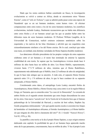 Dado que los restos asiáticos habían constituido un fiasco, la investigación
evolucionista se volvió a centrar en Africa, donde se encontraron otros “Homos
Erectus”, como el “niño de Turkana” y que se admitió podía pasar como una especie de
Neandertal -que es un ser humano moderno, como hemos visto-. Al efectuar
comparaciones entre estos restos y los de los seres humanos modernos, los científicos
evolucionistas, incluido Leakey, finalmente reconocieron que no había más diferencia
entre estos fósiles y el ser humano actual que las que se pueden hallar entre las
diferentes razas de seres humanos modernos. El Profesor William Laughlin, de la
Universidad de Connecticut, realizó extensos exámenes anatómicos sobre los
esquimales y los nativos de las Islas Aleutianas y advirtió que sus esqueletos eran
extraordinariamente similares a los del Homo erectus. De lo cual, concluyó que todas
esas razas, en realidad, eran distintas variedades de Homo Sapiens (hombre moderno).
Las dataciones oficiales procedentes de los propios vestigios de estos supuestos
eslabones entre el ser humano y el mono han terminado de enterrar la supuesta
credibilidad de esta teoría. Se supone que los Australopitecos vivieron desde hace 4
millones de años hasta hace un millón de años. Los Homo Habilis, supuestamente,
vivieron hasta 1’7-1’9 millones de años, mientras que el Homo Rudolfensis,
supuestamente más adelantado que el Habilis, tiene 2,5 millones de años de antigüedad,
lo que le hace más antiguo que su ancestro. A todo esto, el supuesto Homo Erectus
apareció entre 1’6 y 1’8 millones de años, lo que le hace coetáneo de su supuesto
antepasado, el Homo Habilis.
Corroborando estos datos, el antropólogo Louis Leakey encontró fósiles de
Australopitecos, Homo Habilis y Homo Erectus muy cerca entre sí en la región Olduvai
Gorge, en Tanzania, que es conocida como “La cuna de la Humanidad”. La cercanía de
ambos fósiles en el segundo estrato desmiente que estos linajes descendieran los unos
de los otros. Esta nueva “autoderrota” de la Teoría de la Evolución hizo que el famoso
paleontólogo de la Universidad de Harvard, y escritor de best sellers, Stephen Jay
Gould, preguntara retóricamente: “¿En qué queda nuestra escala si coexisten tres linajes
de homínidos -el Australopiteco africanus, el fornido Australopiteco y el Homo habilis-
sin que ninguno de ellos derive claramente del otro?” (S. J. Gould: “Natural History”,
Vol 85, 1976, p. 30).
La puntilla a esta teoría se la da el propio Homo Sapiens, a cuyo origen estamos
dedicando este capítulo: la posibilidad de que el ser humano haya aparecido mucho
antes de lo que pensamos, concretamente, hace un millón de años. Y fue el propio Louis
16
 