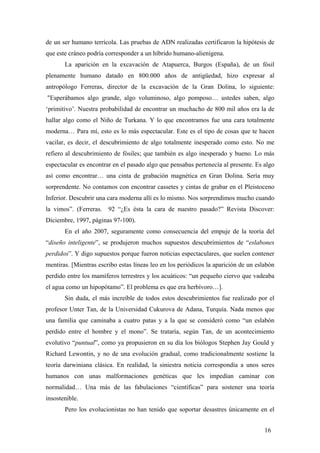 de un ser humano terrícola. Las pruebas de ADN realizadas certificaron la hipótesis de
que este cráneo podría corresponder a un híbrido humano-alienígena.
La aparición en la excavación de Atapuerca, Burgos (España), de un fósil
plenamente humano datado en 800.000 años de antigüedad, hizo expresar al
antropólogo Ferreras, director de la excavación de la Gran Dolina, lo siguiente:
"Esperábamos algo grande, algo voluminoso, algo pomposo… ustedes saben, algo
‘primitivo’. Nuestra probabilidad de encontrar un muchacho de 800 mil años era la de
hallar algo como el Niño de Turkana. Y lo que encontramos fue una cara totalmente
moderna… Para mí, esto es lo más espectacular. Este es el tipo de cosas que te hacen
vacilar, es decir, el descubrimiento de algo totalmente inesperado como esto. No me
refiero al descubrimiento de fósiles; que también es algo inesperado y bueno. Lo más
espectacular es encontrar en el pasado algo que pensabas pertenecía al presente. Es algo
así como encontrar… una cinta de grabación magnética en Gran Dolina. Sería muy
sorprendente. No contamos con encontrar cassetes y cintas de grabar en el Pleistoceno
Inferior. Descubrir una cara moderna allí es lo mismo. Nos sorprendimos mucho cuando
la vimos”. (Ferreras. 92 “¿Es ésta la cara de nuestro pasado?” Revista Discover:
Diciembre, 1997, páginas 97-100).
En el año 2007, seguramente como consecuencia del empuje de la teoría del
“diseño inteligente”, se produjeron muchos supuestos descubrimientos de “eslabones
perdidos”. Y digo supuestos porque fueron noticias espectaculares, que suelen contener
mentiras. [Mientras escribo estas líneas leo en los periódicos la aparición de un eslabón
perdido entre los mamíferos terrestres y los acuáticos: “un pequeño ciervo que vadeaba
el agua como un hipopótamo”. El problema es que era herbívoro…].
Sin duda, el más increíble de todos estos descubrimientos fue realizado por el
profesor Unter Tan, de la Universidad Cukurova de Adana, Turquía. Nada menos que
una familia que caminaba a cuatro patas y a la que se consideró como “un eslabón
perdido entre el hombre y el mono”. Se trataría, según Tan, de un acontecimiento
evolutivo “puntual”, como ya propusieron en su día los biólogos Stephen Jay Gould y
Richard Lewontin, y no de una evolución gradual, como tradicionalmente sostiene la
teoría darwiniana clásica. En realidad, la siniestra noticia correspondía a unos seres
humanos con unas malformaciones genéticas que les impedían caminar con
normalidad… Una más de las fabulaciones “científicas” para sostener una teoría
insostenible.
Pero los evolucionistas no han tenido que soportar desastres únicamente en el
16
 