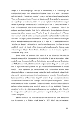 campo de la Paleoantropología sino que el advenimiento de la Astrobiología ha
terminado de echar por tierra la teoría de la evolución a partir de la “nada”. La culpable
es la teoría de la “Panespermia cósmica”, es decir, que la semilla de la vida llegó a la
Tierra en forma de meteorito. Después de décadas siendo despreciada, ha acabado por
ser aceptada por la ortodoxia científica con lo que, implícitamente, han terminado por
enterrar el prinncipio número uno de la Evolución: que la vida se formó, en la Tierra, a
través de la casualidad. Pero es que el defensor de la “Panespermia Cósmica”, el
eminente astrofísico británico Fred Hoyle, publicó varios libros aludiendo al origen
extraterrestre del ser humano, como “Pruebas de que la vida es cósmica” y “Fuerza
vital cósmica”, amén de relatos de ciencia ficción en los que “camuflaba” sus ideas más
avanzadas. Hoyle pasa por ser el acuñador del término, junto a Chandra Wickramsinghe
(1978), pero ya el sabio griego Anaxágoras, en el Siglo V a C, había propuesto que
“semillas por doquier” conformaban la materia, tanto inerte como viva. Los varapalos
que Hoyle otorgó a la ciencia oficial hicieron que la Academia de las Ciencias sueca
evitara otorgarle el lógico Premio Nobel… Dándoselo a uno de los mejores seguidores
de su teoría, Willy Fowler.
Como vemos, las investigaciones genéticas de las últimas décadas han ido
poniendo en entredicho progresivamente la posibilidad de que el azar pudiera haber
creado la vida. Y asi, un científico evolucionista tan renombrado como el descubridor
del ADN, Francis Crick, admitió finalmente la “panespermia dirigida”, es decir, que la
vida no llegó de un cometa por azar, sino que fue conscientemente sembrada en nuestro
mundo. “Parece improbable que los organismos vivos extraterrestres pudieran haber
alcanzado la Tierra, ya sea como esporas conducidas por la presión de la radicación de
otra estrella o como organismos vivos incrustados en un meteorito. Como alternativa,
hemos considerado la ‘Panespermia Dirigida’, la teoría de que los organismos fueron
deliberadamente transmitidos a la Tierra por seres inteligentes de otro planeta. Creemos
que es posible que la vida alcanzara la Tierra de esa manera, pero la evidencia científica
es inadecuada actualmente como para decir algo acerca de esa posibilidad. Prestamos
atención a los tipos de evidencia que pudieran arrojar una luz adicional sobre el tema”.
En otras palabras, que la ciencia oficial, o al menos una parte de ella, se ha apuntado al
“diseño inteligente”.
Existen científicos que todavía se han atrevido a llegar más lejos, poniendo el
foco de atención en el famoso “ADN basura” o “ADN inútil” que, curiosamente,
16
 