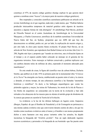 constituye el 97% de nuestro código genético (huelga explicar lo que quieren decir
quienes a nombran como “basura” a la mayor parte de nuestros códigos genéticos).
Dos respetados y conocidos científicos australianos publicaron un artículo en la
revista Astrobiology en el que sugerían, nada más y nada menos, que: “Podrían haberse
producido intercambios tempranos de material genético entre algunos de nuestros
ancestros y algunas formas de vida alienígena”. El astrobiólogo Paul Davies, profesor
de Filosofía Natural en el centro Australiano de Astrobiología de la Universidad
Macquarie, y Charles Lineweaver, astrofísico de la también australiana Universidad de
Nueva Gales del Sur, en Sydney, proponían que ese ADN del que hoy día
desconocemos su utilidad, podría ser, por un lado, la explicación de nuestro origen y,
por otro lado, la clave para nuestra futura evolución. El propio Paul Davies, en un
artículo de New Scientist, que reproducía José Rafael Gómez en la revista Año Cero 11-
208, llegaba más lejos y proponía que “usando un retrovirus, una civilización lejana en
el tiempo y en el espacio podría haber colocado un mensaje en el genoma de los
organismos terrestres. Estos mensajes se habrían conservado y podrían replicarse casi
sin cambios durante miles de millones de años, esperando el momento adecuado para
manifestarse”.
En este estado de cosas, la figura del científico ruso de cultura hebrea, Zecharia
Sitchin, que publicó en el año 1976 su primera parte de la monumental obra “Crónicas
de la Tierra” ha emergido con fuerza, estableciendo un puente entre el mito y la ciencia
y dotando, al mismo tiempo, de una coherencia científica a las llamadas “anomalías
históricas y científicas”. Es decir, a los hallazgos arqueológicos que -como las
pirámides egipcias y mayas, las ruinas de Tiahuanacu, los moais de la isla de Pascua o
los fósiles de esqueletos- no concuerdan con la teoría de la evolución y han sido
retirados a los almacenes de los museos para no alentar al nutrido grupo de disidentes de
la ciencia que ponen en cuestión la Teoría de la Evolución.
La evidencia -a la luz de los últimos hallazgos en lugares como Atapuerca
(Burgos, España)- de que el Hombre de Neandertal y el de Cromagnón no pertenecen a
una misma cadena evolutiva sino que convivieron durante cientos de años y de que los
tenidos como escalones evolutivos entre el mono y el hombre o son monos propiamente
dichos o seres humanos con muy pocas variantes sobre los actuales, ha dejado
inconclusa la búsqueda del “Eslabón perdido”. Tras un siglo dedicando ingentes
recursos económicos y personales a la búsqueda de ese homínido -que fue puente entre
16
 