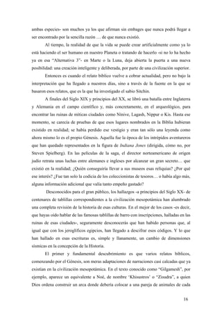 ambas especies- son muchos ya los que afirman sin embages que nunca podrá llegar a
ser encontrado por la sencilla razón … de que nunca existió.
Al tiempo, la realidad de que la vida se puede crear artificialmente como ya lo
está haciendo el ser humano en nuestro Planeta o tratando de hacerlo -si no lo ha hecho
ya en esa “Alternativa 3”- en Marte o la Luna, deja abierta la puerta a una nueva
posibilidad: una creación inteligente y deliberada, por parte de una civilización superior.
Entonces es cuando el relato bíblico vuelve a cobrar actualidad, pero no bajo la
interpretación que ha llegado a nuestros días, sino a través de la fuente en la que se
basaron esos relatos, que es la que ha investigado el sabio Sitchin.
A finales del Siglo XIX y principios del XX, se libró una batalla entre Inglaterra
y Alemania en el campo científico y, más concretamente, en el arqueológico, para
encontrar las ruinas de míticas ciudades como Nínive, Lagash, Nippur o Kis. Hasta ese
momento, se carecía de pruebas de que esos lugares nombrados en la Biblia hubieran
existido en realidad; se había perdido ese vestigio y eran tan sólo una leyenda como
ahora mismo lo es el propio Génesis. Aquella fue la época de los intrépidos aventureros
que han quedado representados en la figura de Indiana Jones (dirigida, cómo no, por
Steven Spielberg). En las películas de la saga, el director norteamericano de origen
judío retrata unas luchas entre alemanes e ingleses por alcanzar un gran secreto… que
existió en la realidad; ¿Quién conseguiría llevar a sus museos esas reliquias? ¿Por qué
ese interés? ¿Fue tan solo la codicia de los coleccionistas de tesoros… o había algo más,
alguna información adicional que valía tanto empeño gastado?
Desconocidos para el gran público, los hallazgos -a principios del Siglo XX- de
centenares de tablillas correspondientes a la civilización mesopotámica han alumbrado
una completa revisión de la historia de esas culturas. En el mejor de los casos -es decir,
que hayas oído hablar de las famosas tablillas de barro con inscripciones, halladas en las
ruinas de esas ciudades-, seguramente desconocerás que han habido personas que, al
igual que con los jeroglíficos egipcios, han llegado a descifrar esos códigos. Y lo que
han hallado en esas escrituras es, simple y llanamente, un cambio de dimensiones
sísmicas en la concepción de la Historia.
El primer y fundamental descubrimiento es que varios relatos bíblicos,
comenzando por el Génesis, son meras adaptaciones de narraciones casi calcadas que ya
existían en la civilización mesopotámica. En el texto conocido como “Gilgamesh”, por
ejemplo, aparece un equivalente a Noé, de nombre ‘Khisustros’ o “Zisudra”, a quien
Dios ordena construir un arca donde debería colocar a una pareja de animales de cada
16
 