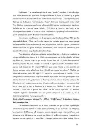 En Génesis 19 se narra la aparición de unos “ángeles” ante Lot, el único hombre
que había permanecido puro ante la depravación de Sodoma y Gomorra y a quien
salvan avisándole de una debacle que acabaría con esas ciudades. La descripción que se
hace de esa destrucción -“llovía azufre y fuego”- hizo que investigadores como Erich
Von Dániken propusieran que lo que había sucedido fue una bomba nuclear. Vestigios
hallados en los restos de estas ciudades, Tell Dhraa y Numeira, han hecho a los
investigadores recuperar la teoría de Erich Von Dániken, apoyada por Zecharia Sitchin,
quien apunta a una guerra de una civilización superior.
Estos relatos mitológicos, con la perspectiva del hombre del Siglo XXI que ha
alcanzado la Luna y Marte, no deberían parecer tan extraños a poco que uno se ponga
en la mentalidad de un ser humano de hace miles de años, similar a algunas culturas que
todavía viven en ese grado evolutivo actualmente y que carecen de referencias para
describir fenómenos muy alejados de su tecnología.
Pero la primera referencia a criaturas extra-ordinarias, es decir, que exceden a la
comprensión habitual, dentro de la Biblia, se encuentra en uno de los párrafos iniciales
del Libro del Génesis. El texto que nos ha llegado dice así: “El Señor Dios formó al
hombre del polvo del suelo e insufló en su nariz, el soplo de la vida”. El término “Dios”
es una mala traducción del original “Elohim” que, según Sitchin y otros expertos en
hebreo antiguo, es un plural que debe identificarse como “los dioses”. Malbin, un
destacado cronista judío del siglo XIX, reconocía estos orígenes al escribir: “En la
antigüedad, los soberanos de los países eran los hijos de las deidades que llegaron a la
Tierra desde los cielos, gobernaron la Tierra y tomaron esposas de entre las hijas del
Hombre; y entre su descendencia hubo héroes y poderosos, príncipes y soberanos. Ésta
es la razón por la que se llamaron a sí mismos los ‘Nefilim’ (es decir, ‘los que
cayeron’). Ellos eran el pueblo del “shem”; de las naves espaciales”. El término
“nefilim” significa literalmente “los que fueron arrojados a la Tierra” o, en la
terminología cristiana “los ángeles caídos”.
Ilustración Pictogramas páginas 174 y 175 de “El 12 Planeta” de Zecharia Sitchin,
Ediciones Obelisco
Los modernos estudiosos de la Biblia coinciden en que el libro sagrado por
antonomasia es una mezcla de varios textos diferentes, lo que explicaría las diferentes
concepciones de Dios que allí aparecen: un dios vengativo que exige sacrificios para
demostrarle su fidelidad, como ocurrió con Moisés, y un Dios compasivo y magnánimo
en otros muchos capítulos. El autor Max. J. Dimont sostiene en su obra “Judíos, Dios e
16
 