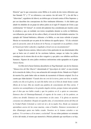 Historia” que lo que conocemos como Biblia es la unión de dos textos diferentes que
han llamado "E” y “J” en referencia a sus autores -los del norte “E” y los del Sur o
“Jehovistas”, seguidores de Jehová, un elohim que se levantó contra el Dios Supremo- y
por eso describen dos concepciones de Dios totalmente diferentes. A ello habría que
añadir los añadidos de un grupo de sabios judíos en el siglo IV después de Cristo y que
conformarían “El Talmud”, la versión del judaísmo hoy considerada por muchos como
la ortodoxa y que, en realidad, son textos recopilados durante su exilio en Babilonia,
con influencias, por tanto, de los cultos a Baal y el resto de las divinidades sumerias. Un
ejemplo del Talmud babiónico, diferente a la Biblia, es este texto referido al propio
Mesías no reconocido por un parte de los hebreos de aquella época : “El día señalado
para la ejecución, antes de la fiesta de la Pascua, se suspendió en un patíbulo a Jesús
de Nazaret por haber seducido y engañado a Israel con sus encantamientos”.
Según diversos autores, Jehová sería el dios particular de una determinada tribu
que se haría con el control de las escrituras hebreas, aunque no todos los judíos
comulgan con la misma idea de un dios vengativo y que pide a sus súbditos sacrificios
humanos. Algunos de estos judíos ortodoxos antisionistas están agrupados en el grupo
Naturei Karta.
Un libro de la Secta Gnóstica descubierto en Nag Hammadi -uno de los famosos
“Manuscritos del Mar Muerto”- denominado el “Apocalipsis de Adán”, es una revisión
de la creación de Adán y Eva y una aclaración del concepto divino. Datado en el Siglo I
de nuestra Era, pudo haber sido un intento de reconstruir el Génesis original. En él se
cuenta que Adán declaró: “Cuando dios me creó de la tierra, junto con Eva, tu madre,
estaba con ella en la gloria, la cual ella había visto en el Eón de donde hemos venido
(Reino de la Luz). Ella me enseñó una palabra de conocimiento del Dios eterno. Y
nosotros nos asemejábamos a los grandes ángeles eternos, porque éramos más grandes
que el dios que nos había creado y que los poderes en él, a quien no conocemos.
Entonces dios (el Demiurgo/Satanael), el regente de los eones y de los poderes, en
cólera nos dividió. Entonces nos convertimos en dos eones. Y la gloria en nuestros
corazones nos abandonó. Después de aquellos días, el conocimiento eterno del Dios de
la Verdad (Padre Celestial) se retiró de mí y de tu madre Eva. Desde ese momento
aprendimos acerca de las cosas muertas, como el hombre. Entonces reconocimos al
dios (Demiurgo) quien nos había creado. Nosotros no le éramos extraños a sus
poderes. Y le servimos a él en temor y esclavitud”. En ese relato podemos ver retratado
al dios del miedo, el mismo que atemorizó a Moisés pidiendo que sacrificara a su hijo,
16
 