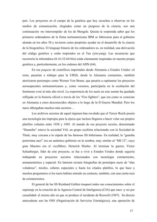 país. Los proyectos en el campo de la genética que hoy escuchas u observas en los
medios de comunicación, elogiados como un progreso de la ciencia, son una
continuación -no interrumpida- de los de Mengele. Quizás te sorprenda saber que los
primeros ordenadores de la firma norteamericana IBM se fabricaron para el gobierno
alemán en los años 30 y tuvieron como propósito ayudar en el desarrollo de la ciencia
de la biogenética. El lenguaje binario de los ordenadores es, en realidad, una derivación
del código genético y están inspirados en el Tao (yin-yang). Las secuencias que
recorrería la informática (8-16-32-64 bits) están claramente inspiradas en nuestra propia
genética y, particularmente, en los codones del ADN (64).
En ese paquete de científicos importados desde Alemania a Estados Unidos -el
resto, pasarían a trabajar para la URSS, desde la Alemania comunista-, también
aterrizaron personajes como Werner Von Braun, que pasaría a capitanear los proyectos
aeroespaciales norteamericanos y, como veremos, participaría en la ocultación del
fenómeno ovni al más alto nivel. La experiencia de los nazis en este asunto ha quedado
reflejada en la historia oficial a través de los “Foo fighters”, que era como se conocían
en Alemania a estos desconocidos objetos a lo largo de la II Guerra Mundial. Pero los
nazis albergaban muchos más secretos…
Los archivos secretos de aquel régimen han revelado que el Tercer Reich poseía
una tecnología tan impropia para la época que incluso llegaron a hacer volar sus propios
platillos volantes entre 1938 y 1945. Al mando de ese proyecto secreto, denominado
“Haunebu” estuvo la sociedad Vril, un grupo ocultista relacionado con la Sociedad de
Thule, muy cercana a la cúpula de las famosas SS hitlerianas. En realidad, la “guardia
pretoriana nazi” era un auténtico gobierno en la sombra, muy similar al “MJ-12”, cuyo
gran Maestro era el viceführer, Heinrich Himler. Al terminar la guerra, Víctor
Schauberger, líder de este proyecto, se fue a vivir a Estados Unidos donde seguiría
trabajando en proyectos secretos relacionados con tecnología extraterrestre,
armamentística y espacial. En Internet existen fotografías de prototipos nazis de “alas
voladoras”, misiles, cohetes espaciales y hasta los citados platillos, lo que hace a
muchos preguntarse si los nazis habían entrado en contacto, también, con una cierta raza
de extraterrestres.
El general de las SS Reinhard Gehlen traspasó todos sus conocimientos sobre el
espionaje en la creación de la Agencia Central de Inteligencia (CIA) que nace -y no por
casualidad- el mismo año en que se produce el incidente de Roswell (1947). Su directo
antecedente son las OSS (Organización de Servicios Estratégicos), una operación de
17
 