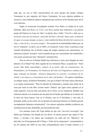 nada que ver con el Dios misericordioso de otros pasajes del propio Antiguo
Testamento ni, por supuesto, del Nuevo Testamento. En esas crípticas palabras se
reconoce a una entidad de superior inteligencia que esclaviza al Ser Humano para servir
a sus intereses.
Según el reconocido investigador cristiano Texe Marrs, el código de la secta
Iluminati, Skull and Bones, es 3-22 y esa clave secreta hace referencia a ese preciso
pasaje del Génesis en el que un “dios”, en plural, dice a Adán: “Ved ahí a Adán que se
ha hecho como uno de nosotros, conocedor del bien y del mal; ahora, pues, echémosle
de aquí, no sea que alargue su mano, y tome también del fruto del árbol de conservar la
vida, y como de él, y viva para siempre”. Ese secreto de la inmortalidad tendría que ver
con la “serpiente”, es decir, con el ADN y la clonación. Como vimos, la primera oveja
clonada oficialmente fue en Roslin, hogar del templo masónico por antonomasia. La
referencia al plural “nosotros” sería la prueba de que ese conocimiento fue transferido a
esas sectas secretas por unos “demonios” extraterrestres.
Pero no sólo en el Oriente Medio hay referencias a estos seres llegados de otros
planetas. En el Popol Vuh, libro sagrado de la civilización Maya, se puede leer: “Nada
existía. Sólo había inmovilidad y silencio en la noche. Sólo los Constructores, los
Dominadores, los Formadores, los Poderosos del cielo, los Progenitores, estaban en el
agua, rodeados de claridad… Entonces dispusieron la creación y crecimiento de los
árboles y los bejucos y el nacimiento de la vida y del hombre”. El experto colombiano
en códigos mayas, Guillermo Hernández, cree que el Popol Vuh tiene claras referencias
a un origen extraterrestre. “Para los Quiché de Guatemala y muchas otras tribus de la
zona que creen en este libro, existen cuatro ‘Tulanes’ que rigen como capitales en el
orden galáctico. Una de ellas está dentro de la Tierra, en los mundos de Xibalbá, una
referencia directa a la existencia de una parte de la Familia que habitan en el interior de
la tierra (la tierra hueca). Una en el Oriente, otra en el Occidente, y otra más, la
principal, arriba, en los cielos. En mi opinión son aluxiones directas a la familia que por
incomprensión llamamos extraterrestre”. Los aztecas mejicanos también recibieron sus
enseñanzas de un dios, Kukulkán, que descendió del cielo.
Los ancianos textos del Yoga hablan de que esta “ancestral tecnología” (así
habria que llamarla), fue donada por los dioses -el mismo proceso que siguió el Tao
chino-, y enviada a los sabios que recopilaron ese saber por los “Maestros”. Su
derivado, los 64 hexagramas del I Ching o “Libro de las mutaciones”, correspondería a
los 64 codones del ADN en una clara correspondencia entre el orden cósmico y el
17
 