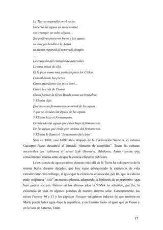 La Tierra suspendió en el vacío;
Encerró las aguas en su densidad,
sin irrumpir en nube alguna…
Sus poderes pusieron freno a las aguas
su energía hendió a la Altiva,
su viento esparció al retorcido dragón.
…..
La creación del cinturón de asteroides
La otra mitad de ella,
Él la puso como una pantalla para los Cielos,
Ensamblando las piezas,
Como guardianes los posicionó…
Curvó la cola de Tiamat
Hasta formar la Gran Banda como un brazalete.
Y Elohim dijo:
Que haya un firmamento en mitad de las aguas
Y que se dividan las aguas de las aguas.
Y Elohim hizo el Firmamento,
Dividiendo las aguas que están bajo el firmamento.
De las aguas que están por encima del firmamento.
Y Elohim le llamó el “firmamento del cielo”.
Sólo en 1801, casi 6.000 años después de la Civilización Sumeria, el italiano
Guiseppe Piazzi descubrió el llamado “cinturón de asteroides”. Todas las culturas
ancestrales que habitaron el actual Irak (Sumeria, Babilonia, Asiria) tenían este
conocimiento mucho antes de que la ciencia oficial lo publicara.
La existencia de agua en otros planetas más allá de la Tierra ha sido motivo de la
misma burla, durante décadas, que hoy sigue persiguiendo la existencia de vida
extraterrestre. Sin embargo, al igual que la ciencia ha reconocido, por fin, que la vida no
pudo originarse “sola” en nuestro planeta, adoptando la hipótesis de un meteorito -que
bien podría ser este Nibiru- en los últimos años la NASA ha admitido, por fin, la
existencia de vida en algunos planetas de nuestro sistema solar. Concretamente, las
naves Pioneer 10 y 11 y las cápsulas Voyager recogieron indicios de que también en
Marte puede haber agua -bajo la superficie, y en formato hielo- al igual que en Venus y
en la luna de Saturno, Titán.
17
 