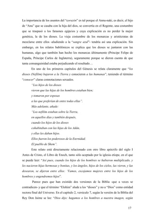 La importancia de los asuntos del “corazón” es tal porque el Annu-naki, es decir, el hijo
de “Anu” que se casaba con la hija del dios, se convertía en el Regente, una costumbre
que se traspasó a los faraones egipcios y cuya explicación es no perder la mejor
genética, la de los dioses. La vieja costumbre de los monarcas y aristócratas de
mezclarse entre ellos -aludiendo a la “sangre azul”- tendría así una explicación. Sin
embargo, en los relatos babilónicos se explica que los dioses se juntaron con las
humanas, algo que también han hecho los monarcas últimamente (Principe Felipe de
España, Príncipe Carlos de Inglaterra), seguramente porque se dieron cuenta de que
tanta consanguinidad estaba perjudicando el resultado…
En uno de los primeros capítulos del Génesis se relata claramente que “los
dioses (Nefilim) bajaron a la Tierra y conocieron a las humanas”, teniendo el término
“conocer” claras connotaciones sexuales.
“Los hijos de los dioses
vieron que las hijas de los hombres estaban bien;
y tomaron por esposas
a las que preferían de entre todas ellas”.
Más adelante, añade:
“Los nefilim estaban sobre la Tierra,
en aquellos días y también después,
cuando los hijos de los dioses
cohabitaban con las hijas de los Adán,
y ellas les daban hijos.
Ellos fueron los poderosos de la Eternidad.
El pueblo de Shem”.
Este relato está directamente relacionado con otro libro apócrifo del siglo I
Antes de Cristo, el Libro de Enoch, tanto sólo aceptado por la iglesia etíope, en el que
se puede leer: “Así pues, cuando los hijos de los hombres se hubieron multiplicado, y
les nacieron hijas hermosas y bonitas, y los ángeles, hijos de los cielos, las vieron, y las
desearon, se dijeron entre ellos: ‘Vamos, escojamos mujeres entre los hijos de los
hombres y engendremos hijos”.
Parece pues que han existido dos versiones de la Biblia -que a veces se
contradicen- y que el término “Elohim” alude a los “dioses” y no a “Dios” como entidad
rectora final del Universo. En el capítulo 2, versículo 7, según la versión de la Biblia del
Rey Don Jaime se lee: “Dios dijo: hagamos a los hombres a nuestra imagen, según
17
 