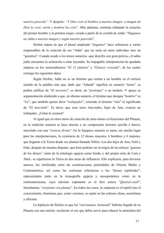nuestro parecido”. Y después: “Y Dios creó al hombre a nuestra imagen, a imagen de
Dios lo creó; varón y hembra los creó”. Más adelante, continúa relatando la creación
del primer hombre y la primera mujer, creada a partir de la costilla de Adán: “Hagamos
un Adán a nuestra imagen y según nuestro parecido”.
Sitchin repara en que el plural empleado “hagamos” hace referencia a varios
responsables de la creación de ese “Adán” que no sería un mero individuo sino un
“genérico”. Cuando acude a los textos sumerios -que descifra con gran pericia-, el sabio
judío encuentra la aclaración a estas leyendas. Su impagable interpretación ha quedado
impresa en los extraordinarios “El 12 planeta” y “Génesis revisado”, de los cuales
extraigo los siguientes datos.
Según Sitchin, Adán no es un término que remita a un hombre en el estricto
sentido de la palabra sino que, dado que “Adamh” significa en sumerio “tierra”. se
podría calificar de “El terrestre”, es decir, un “prototipo” o un modelo. Y apoya su
argumentación aludiendo a que, en idioma sumerio, el término que designa “hombre” es
“Lu”, que también quiere decir “trabajador”, teniendo el término “lulu” el significado
de “El mezclado”. Es decir, que esos seres Anu-nakis, hijos de Anu, crearon un
trabajador. ¿Cómo lo crearon?
Al igual que en otros mitos de creación de otras tantas civilizaciones del Planeta,
en la tradición sumeria se hace alusión a un componente terrestre (arcilla o barro),
mezclado con una “esencia divina”. En la Epopeya sumeria se narra, sin mucho lugar
para las interpretaciones, la existencia de 12 dioses mayores, 6 hombres y 6 mujeres,
que llegaron a la Tierra desde ese planeta llamado Nibiru. Los dos hijos de Anu, Enlil y
Enki, después de muchas disputas -que bien podrían ser el origen de las míticas “guerras
de los dioses”, tanto de la mitología egipcia como hindú, y del propio mito de Caín y
Abel-, se repartieron la Tierra en dos áreas de influencia. Ello explicaría, para diversos
autores, las similitudes entre las construcciones piramidales de Oriente Medio y
Centroamérica, así como las continuas referencias a los “dioses reptiloides”,
representados tanto en la iconografía egipcia y mesopotámica como en la
centroamericana, cuyo máximo exponente es el dios azteca “Quetzal-coatl”,
literalmente, “serpiente con plumas”. En todos los casos, la serpiente (o el reptil) trae el
conocimiento, fenómeno que, como veremos, se repite en las culturas china, australiana
y africana.
La hipótesis de Sitchin es que los “astronautas Annunaki” habrían llegado de su
Planeta con una misión: recolectar el oro que debía servir para rehacer la atmósfera del
17
 