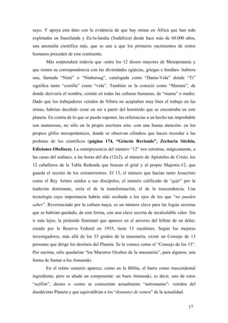 suyo. Y apoya este dato con la evidencia de que hay minas en África que han sido
explotadas en Suazilanda y Zu-lu-landia (Sudáfrica) desde hace más de 60.000 años,
una anomalía cientifica más, que se une a que los primeros yacimientos de restos
humanos proceden de este continente.
Más sorprenderá todavía que -entre los 12 dioses mayores de Mesopotamia y
que tienen su correspondencia con las divinidades egipcias, griegas e hindúes- hubiera
una, llamada “Ninti” o “Ninhursag”, catalogada como “Dama-Vida” donde “Ti”
significa tanto “costilla” como “vida”. También se la conoció como “Mammi”, de
donde derivaría el nombre, común en todas las culturas humanas, de “mama” o madre.
Dado que los trabajadores venidos de Nibiru no aceptaban muy bien el trabajo en las
minas, habrían decidido crear un ser a partir del homínido que se encontraba en este
planeta. En contra de lo que se pueda suponer, las referencias a un hecho tan improbable
son numerosas, no sólo en la propia escritura sino -con una buena atención- en los
propios glifos mesopotámicos, donde se observan cilindros que hacen recordar a las
probetas de los científicos (página 174, “Génesis Revisado”, Zecharia Sitchin,
Ediciones Obelisco). La omnipresencia del número “12” nos retrotrae, mágicamente, a
las casas del zodíaco, a las horas del día (12x2), al número de Apóstoles de Cristo, los
12 caballeros de la Tabla Redonda que buscan el grial y al propio Majestic-12, que
guarda el secreto de los extraterrestres. El 13, el número que hacían tanto Jesucristo
como el Rey Arturo unidos a sus discípulos, el número calificado de “gafe” por la
tradición dominante, sería el de la transformación, el de la trascendencia. Una
tecnología cuya importancia habría sido ocultada a los ojos de los que “no pueden
saber”. Reverenciado por la cultura maya, es un número clave para las logias secretas
que se habrían quedado, de esta forma, con una clave secreta de incalculable valor. Sin
ir más lejos, la pirámide Iluminati que aparece en el anverso del billete de un dólar,
creado por la Reserva Federal en 1933, tiene 13 escalones. Según los mejores
investigadores, más allá de los 33 grados de la masonería, existe un Consejo de 13
personas que dirige los destinos del Planeta. Se le conoce como el “Consejo de los 13”.
Por encima, sólo quedarían “los Maestros Ocultos de la masonería”, para algunos, una
forma de llamar a los Annunaki.
En el relato sumerio aparece, como en la Biblia, el barro como trascendental
ingrediente, pero se añade un componente: un buen Annunaki, es decir, uno de estos
“nefilim”, dioses o -como se conocerían actualmente “astronautas”- venidos del
duodécimo Planeta y que equivaldrían a los “donantes de semen” de la actualidad.
17
 