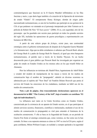 contrainteligencia que funcionó en la II Guerra Mundial infiltrándose en las filas
fascistas y nazis, y que daría lugar también a la creación de la Operación de terrorismo
de estado “Gladio”. El omnipresente Henry Kisinger, alemán de origen judío
nacionalizado norteamericano, es uno de los hombres que participó en ese germen de la
CIA al que podemos ver retratado en el personaje interpretado por John Turturro en la
película de Robert De Niro “El buen pastor” (2006). El es, con seguridad, otro de los
personajes que ha guardado este secreto pues participó en todos los grandes secretos
del siglo XX, incluidas las operaciones de guerra psicológica y experimentación con
humanos de MK-Ultra.
A partir de este selecto grupo de fichajes, existe pues, una continuidad
estratégica entre el gobierno norteamericano de después de la Segunda Guerra Mundial
y la Alemania nazi. Algo que no debe extrañarnos si sabemos que Prescott Bush -abuelo
del George Bush Jr y padre de George Bush Sr- financió, al igual que otros banqueros
norteamericanos, al partido nazi a través de la familia Thyssen. Es un hecho
desconocido para el gran público que Prescott Bush fue investigado por organizar un
golpe de estado en Estados Unidos en los mismos años en los que triunfó Hitler en
Alemania.
Pero las influencias no terminan ahí. Rudolf Hess, lugarteniente de Adolf Hitler
y creador del modelo de manipulación de las masas a través de los medios de
comunicación bajo el nombre de “propaganda”, admitió en diversas ocasiones su
admiración por el espíritu del “New Deal” de Franklin Delano Rossvelt que ponía al
servicio del Estado las emociones de los ciudadanos, mediante un hábil uso de los
medios de comunicación.
Nota a pié de página. [Sus trascendentales declaraciones aparecen en el
documental de la BBC “The Century of the Self”, bajo el nombre en castellano “El
siglo del individualismo”].
La influencia nazi tanto en la Unión Soviética como en Estados Unidos,
caracterizada por la existencia de un aparato de Estado secreto, en el que participan al
alimón servicios secretos, financieros, científicos e intelectuales, mediante el uso de los
medios de comunicación (o propaganda) es vital para entender el fenómeno de la
ocultación extraterrestre. Y ella se basa en la Seguridad del Estado, en un periodo de
Guerra Fría frente al enemigo comunista que, como veremos, no fue como nos la han
contado. En base a esa supuesta amenaza es cómo en 1947 se crea la CIA pero, según el
gran confidente, Milton William Cooper, en realidad -y siempre apelando a la seguridad
18
 
