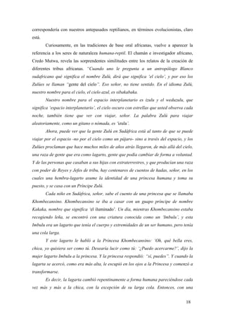 correspondería con nuestros antepasados reptilianos, en términos evolucionistas, claro
está.
Curiosamente, en las tradiciones de base oral africanas, vuelve a aparecer la
referencia a los seres de naturaleza humana-reptil. El chamán e investigador africano,
Credo Mutwa, revela las sorprendentes similitudes entre los relatos de la creación de
diferentes tribus africanas. “Cuando uno le pregunta a un antropólogo Blanco
sudafricano qué significa el nombre Zulú, dirá que significa ‘el cielo’, y por eso los
Zulúes se llaman “gente del cielo”. Eso señor, no tiene sentido. En el idioma Zulú,
nuestro nombre para el cielo, el cielo azul, es sibakabaka.
Nuestro nombre para el espacio interplanetario es izulu y el weduzulu, que
significa ‘espacio interplanetario’, el cielo oscuro con estrellas que usted observa cada
noche, también tiene que ver con viajar, señor. La palabra Zulú para viajar
aleatoriamente, como un gitano o nómada, es ‘izula’.
Ahora, puede ver que la gente Zulú en Sudáfrica está al tanto de que se puede
viajar por el espacio -no por el cielo como un pájaro- sino a través del espacio, y los
Zulúes proclaman que hace muchos miles de años atrás llegaron, de más allá del cielo,
una raza de gente que era como lagarto, gente que podía cambiar de forma a voluntad.
Y de las personas que casaban a sus hijas con extraterrestres, y que producían una raza
con poder de Reyes y Jefes de tribu, hay centenares de cuentos de hadas, señor, en los
cuales una hembra-lagarto asume la identidad de una princesa humana y toma su
puesto, y se casa con un Príncipe Zulú.
Cada niño en Sudáfrica, señor, sabe el cuento de una princesa que se llamaba
Khombecansino. Khombecansino se iba a casar con un guapo príncipe de nombre
Kakaka, nombre que significa ‘el iluminado’. Un día, mientras Khombecansino estaba
recogiendo leña, se encontró con una criatura conocida como un ‘Imbulu’, y esta
Imbulu era un lagarto que tenía el cuerpo y extremidades de un ser humano, pero tenía
una cola larga.
Y este lagarto le habló a la Princesa Khombecansino: ‘Oh, qué bella eres,
chica, yo quisiera ser como tú. Desearía lucir como tú: ‘¿Puedo acercarme?’, dijo la
mujer lagarto Imbulu a la princesa. Y la princesa respondió: “sí, puedes”. Y cuando la
lagarta se acercó, como era más alta, le escupió en los ojos a la Princesa y comenzó a
transformarse.
Es decir, la lagarta cambió repentinamente a forma humana pareciéndose cada
vez más y más a la chica, con la excepción de su larga cola. Entonces, con una
18
 