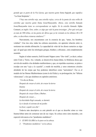 grande que es parte de la Vía Láctea, que nuestra gente llama Ingiyab, que significa
“La Gran Serpiente”.
Y hay una estrella roja, una estrella rojiza, cerca de la punta de esta orilla de
estrellas que nuestra gente llama IsoneNkanyamba. Ahora, esta estrella llamada
IsoneNkanyamba tiene su correspondiente en inglés. Es la estrella llamada Alpha
Centauri, en inglés. Esto, señor, es algo que vale la pena investigar. ¿Por qué será que
en más de 500 tribus, en las partes de África que yo he visitado en los últimos 40 ó 50
años, se describen criaturas similares?”
Nuevamente, nos encontramos con la creencia de que, “antes, los hombres
volaban”. Una tras otra, todas las culturas ancestrales, sin aparente relación entre sí,
sostienen tan extraña afirmación. La capacidad de volar de los dioses sumerios es algo
que -al igual que entre las mitologías griegas, hindúes y africanas-, está completamente
asumido.
Según el relato sumerio, Enlil levantó Nippur como “Dur-Anki”, es decir, enlace
entre Cielo y Tierra. Así, volando, se desenvolvía Inana-Ishtar, la libidinosa diosa que
serviría de modelo a las deidades mediterráneas y que, en repetidas ocasiones, se pinta o
esculpe con una “caja a la espalda”, a modo de mochila, y unos ostentosos círculos
alrededor de las orejas que hoy podemos identificar como “auriculares”. Ése es el
modelo de las Damas Mediterráneas (como la de Elche) y su prolongación, las “falleras
valencianas”, a las que aludimos en capítulos anteriores.
“Un día mi Reina,
Después de cruzar el cielo, de cruzar la tierra-
Inanna
Después de cruzar el cielo, de cruzar la tierra
Después de cruzar Elam y Shubur,
Después de cruzar….
La hieródula llegó cansada, se durmió.
La vi desde el extremo de mi jardín:
La besé, copulé con ella”.
Todavía más descriptivo es este párrafo en el que se describe cómo se viste
Inanna-Ishtar antes de comenzar uno de sus viajes. Se coloca estos siete atuendos, con
especial relevancia a los “pendientes medidores”.
1- El SHU.GA.RRA se lo puso en la cabeza.
2- “Pendientes medidores” en la cabeza.
18
 