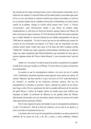 fue tomada por las tropas norteamericanas, estuvo intrínsicamente relacionado con el
objeto de este capítulo. La toma del Museo de la ciudad, donde se atesoraban gran parte
de los secretos que forman la columna vertebral que estamos desvelando, se convirtió
en un auténtico expolio de un verdadero Tesoro para la Humanidad, en el más estricto
sentido de la palabra. Aunque la versión oficial achacó estos “robos” a “bandas
incontroladas”, otras informaciones aluden a que fueron las propias tropas
estadounidenses -o, más bien, los Servicios Secretos- quienes robaron este Museo, de
tanto valor para las logias masónicas. El 19 de diciembre del 2007 una noticia explicaba
que se había abortado la venta por Internet de una tablilla mesopotámica de más de
3.000 años de antigüedad… Ni más ni menos que una de esas tablillas que cuentan los
secretos de esos astronautas que bajaron a la Tierra y que tan importantes son para
conocer nuestro origen. Cuatro años antes, el 8 de mayo del 2003, la página israelita
“Debka file” relataba que tropas especiales estadounidenses buscaban por el subsuelo
iraquí una copia antiquísima del Talmud babilónico que contendría las leyes que se
querían implantar dentro del “Nuevo Orden Mundial” y eran conocidas como “leyes de
Noé”
Aludir a la “casualidad” ha sido la manera de ocultar a la población el verdadero
sentido de las cosas que suceden en el Planeta. Y una de ellas es el origen extraterrestre
de la Humanidad.
La manera en que los mesopotámicos aludían a las naves era con el vocablo
“shem”, habiéndose encontrado figurillas donde aparecen dioses dentro de cohetes. El
término “Shamain” que hace alusión a “el que mira hacia el cielo” acabó derivando al
de “chamán”, el sacerdote de las tradiciones animistas asiáticas. Por eso, los
mesopotámicos se afanaban en construir “shem”, imitando los cohetes de sus dioses,
para llegar a ellos. Por eso, igualmente hoy día los grandes millonarios de los emiratos
del golfo Pérsico e incluso de España, repiten sus diseños para erigir edificios que
expongan su poder. La profusión de obeliscos en las grandes urbes del Planeta,
directamente relacionados con esos ancestrales cohetes, termina de sacarnos de la duda
sobre quién detenta realmente el Poder.
Pero lo más singular de tantas curiosidades es que los mesopotámicos pintaban a
su dios “Utu-Shamash”, Jefe de la flota de voladores, con las alas de un águila y, a
veces, con todos los elementos de este ave.
Las mismas alas con las que los mesopotámicos pintaban a sus dioses pasarían al
emblema de los persas de Ciro, y de ahí, a tantos y tantos emblemas militares
18
 