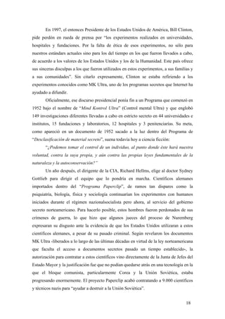 En 1997, el entonces Presidente de los Estados Unidos de América, Bill Clinton,
pide perdón en rueda de prensa por “los experimentos realizados en universidades,
hospitales y fundaciones. Por la falta de ética de esos experimentos, no sólo para
nuestros estándars actuales sino para los del tiempo en los que fueron llevados a cabo,
de acuerdo a los valores de los Estados Unidos y los de la Humanidad. Este país ofrece
sus sinceras disculpas a los que fueron utilizados en estos experimentos, a sus familias y
a sus comunidades”. Sin citarlo expresamente, Clinton se estaba refiriendo a los
experimentos conocidos como MK Ultra, uno de los programas secretos que Internet ha
ayudado a difundir.
Oficialmente, ese discurso presidencial ponía fin a un Programa que comenzó en
1952 bajo el nombre de “Mind Kontrol Ultra” (Control mental Ultra) y que englobó
149 investigaciones diferentes llevadas a cabo en estricto secreto en 44 universidades e
institutos, 15 fundaciones y laboratorios, 12 hospitales y 3 penitenciarías. Su meta,
como apareció en un documento de 1952 sacado a la luz dentro del Programa de
“Desclasificación de material secreto”, suena todavía hoy a ciencia ficción:
“¿Podemos tomar el control de un individuo, al punto donde éste hará nuestra
voluntad, contra la suya propia, y aún contra las propias leyes fundamentales de la
naturaleza y la autoconservación?”
Un año después, el dirigente de la CIA, Richard Hellms, elige al doctor Sydney
Gottlieb para dirigir el equipo que lo pondría en marcha. Científicos alemanes
importados dentro del “Programa Paperclip”, de ramos tan dispares como la
psiquiatría, biología, física y sociología continuarían los experimentos con humanos
iniciados durante el régimen nazionalsocialista pero ahora, al servicio del gobierno
secreto norteamericano. Para hacerlo posible, estos hombres fueron perdonados de sus
crímenes de guerra, lo que hizo que algunos jueces del proceso de Nuremberg
expresaran su disgusto ante la evidencia de que los Estados Unidos utilizaran a estos
científicos alemanes, a pesar de su pasado criminal. Según revelaron los documentos
MK Ultra -liberados a lo largo de las últimas décadas en virtud de la ley norteamericana
que faculta el acceso a documentos secretos pasado un tiempo establecido-, la
autorización para contratar a estos científicos vino directamente de la Junta de Jefes del
Estado Mayor y la justificación fue que no podían quedarse atrás en una tecnología en la
que el bloque comunista, particularmente Corea y la Unión Soviética, estaba
progresando enormemente. El proyecto Paperclip acabó contratando a 9.000 científicos
y técnicos nazis para “ayudar a destruir a la Unión Soviética”.
18
 
