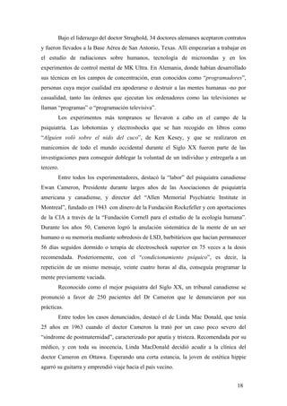 Bajo el liderazgo del doctor Strughold, 34 doctores alemanes aceptaron contratos
y fueron llevados a la Base Aérea de San Antonio, Texas. Allí empezarían a trabajar en
el estudio de radiaciones sobre humanos, tecnología de microondas y en los
experimentos de control mental de MK Ultra. En Alemania, donde habían desarrollado
sus técnicas en los campos de concentración, eran conocidos como “programadores”,
personas cuya mejor cualidad era apoderarse o destruir a las mentes humanas -no por
casualidad, tanto las órdenes que ejecutan los ordenadores como las televisiones se
llaman “programas” o “programación televisiva”.
Los experimentos más tempranos se llevaron a cabo en el campo de la
psiquiatría. Las lobotomías y electroshocks que se han recogido en libros como
“Alguien voló sobre el nido del cuco”, de Ken Kesey, y que se realizaron en
manicomios de todo el mundo occidental durante el Siglo XX fueron parte de las
investigaciones para conseguir doblegar la voluntad de un individuo y entregarla a un
tercero.
Entre todos los experimentadores, destacó la “labor” del psiquiatra canadiense
Ewan Cameron, Presidente durante largos años de las Asociaciones de psiquiatría
americana y canadiense, y director del “Allen Memorial Psychiatric Institute in
Montreal”, fundado en 1943 con dinero de la Fundación Rockefeller y con aportaciones
de la CIA a través de la “Fundación Cornell para el estudio de la ecología humana”.
Durante los años 50, Cameron logró la anulación sistemática de la mente de un ser
humano o su memoria mediante sobredosis de LSD, barbitúricos que hacían permanecer
56 días seguidos dormido o terapia de electroschock superior en 75 veces a la dosis
recomendada. Posteriormente, con el “condicionamiento psíquico”, es decir, la
repetición de un mismo mensaje, veinte cuatro horas al día, conseguía programar la
mente previamente vaciada.
Reconocido como el mejor psiquiatra del Siglo XX, un tribunal canadiense se
pronunció a favor de 250 pacientes del Dr Cameron que le denunciaron por sus
prácticas.
Entre todos los casos denunciados, destacó el de Linda Mac Donald, que tenía
25 años en 1963 cuando el doctor Cameron la trató por un caso poco severo del
“síndrome de postmaternidad”, caracterizado por apatía y tristeza. Recomendada por su
médico, y con toda su inocencia, Linda MacDonald decidió acudir a la clínica del
doctor Cameron en Ottawa. Esperando una corta estancia, la joven de estética hippie
agarró su guitarra y emprendió viaje hacia el país vecino.
18
 
