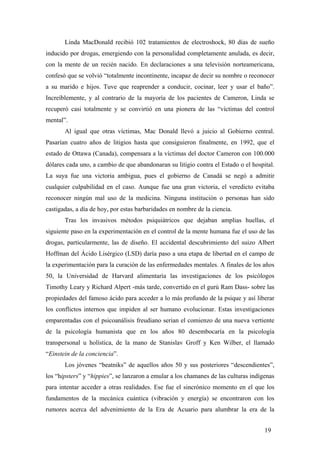 Linda MacDonald recibió 102 tratamientos de electroshock, 80 días de sueño
inducido por drogas, emergiendo con la personalidad completamente anulada, es decir,
con la mente de un recién nacido. En declaraciones a una televisión norteamericana,
confesó que se volvió “totalmente incontinente, incapaz de decir su nombre o reconocer
a su marido e hijos. Tuve que reaprender a conducir, cocinar, leer y usar el baño”.
Increíblemente, y al contrario de la mayoría de los pacientes de Cameron, Linda se
recuperó casi totalmente y se convirtió en una pionera de las “víctimas del control
mental”.
Al igual que otras víctimas, Mac Donald llevó a juicio al Gobierno central.
Pasarían cuatro años de litigios hasta que consiguieron finalmente, en 1992, que el
estado de Ottawa (Canada), compensara a la víctimas del doctor Cameron con 100.000
dólares cada uno, a cambio de que abandonaran su litigio contra el Estado o el hospital.
La suya fue una victoria ambigua, pues el gobierno de Canadá se negó a admitir
cualquier culpabilidad en el caso. Aunque fue una gran victoria, el veredicto evitaba
reconocer ningún mal uso de la medicina. Ninguna institución o personas han sido
castigadas, a día de hoy, por estas barbaridades en nombre de la ciencia.
Tras los invasivos métodos psiquiátricos que dejaban amplias huellas, el
siguiente paso en la experimentación en el control de la mente humana fue el uso de las
drogas, particularmente, las de diseño. El accidental descubrimiento del suizo Albert
Hoffman del Ácido Lisérgico (LSD) daría paso a una etapa de libertad en el campo de
la experimentación para la curación de las enfermedades mentales. A finales de los años
50, la Universidad de Harvard alimentaría las investigaciones de los psicólogos
Timothy Leary y Richard Alpert -más tarde, convertido en el gurú Ram Dass- sobre las
propiedades del famoso ácido para acceder a lo más profundo de la psique y así liberar
los conflictos internos que impiden al ser humano evolucionar. Estas investigaciones
emparentadas con el psicoanálisis freudiano serian el comienzo de una nueva vertiente
de la psicología humanista que en los años 80 desembocaría en la psicología
transpersonal u holística, de la mano de Stanislav Groff y Ken Wilber, el llamado
“Einstein de la conciencia”.
Los jóvenes “beatniks” de aquellos años 50 y sus posteriores “descendientes”,
los “hipsters” y “hippies”, se lanzaron a emular a los chamanes de las culturas indígenas
para intentar acceder a otras realidades. Ese fue el sincrónico momento en el que los
fundamentos de la mecánica cuántica (vibración y energía) se encontraron con los
rumores acerca del advenimiento de la Era de Acuario para alumbrar la era de la
19
 