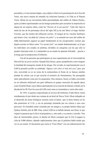 psicodelia y el movimiento hippie, cuyo objetivo final era la proclamación de la Era del
Amor, una nueva manera de entender las relaciones humnas y la Vida en el Planeta
Tierra. Detrás de ese movimiento habia personalidades del calibre de Aldous Huxley,
quien ya había experimentado con los hongos psilocibes para encontrar la inspiración en
alguna de sus mejores obras, como las “Puertas de la percepción”. Todo ello, bajo la
tutela de uno de los personajes claves del siglo XX (y de este libro): el mago Aleister
Crowley, que fue mentor del influyente escritor. Al margen de los vínculos familiares
que hemos visto, sin duda las “plantas de poder” y su amistad con seres del calibre de
Jiddu Khrisnamutri jugaron un papel fundamental en las excepcionales visiones que
dejaría escritas en libros como “Un mundo feliz”, un mundo deshumanizado, en el que
los individuos son creados en probetas, divididos en categorías con las que sólo se
pueden relacionar entre sí y mantenidos en un estado de aparente felicidad… gracias a
la droga que les proporciona el Gobierno.
Una de las personas que participaron en esos experimentos de la Universidad de
Harvard fue un joven escritor, llamado Ken Kesey, quien ejemplificaría como ninguno
la dualidad del emergente mundo de las drogas. Por un lado, la experimentación con el
LSD le permitió escribir su celebrada “Alguien voló sobre el nido del cuco” pero, por
otro, convertido ya en un icono de la contracultura al frente de su famoso autobús
pintado de colores con el que recorrió el territorio de Norteamérica, fue perseguido
tanto judicialmente como por los psiquiatras. Para entonces, Kesey se había convertido
en un referente intelectual con gran influencia en grupos musicales de aquella época
como Grateful Dead, cuyos líderes participarían en la creación de Internet a finales de la
década de los 90. Pero los usos del LSD como arma se remontaban a varios años atrás…
En 1953, el químico especializado al servicio del Gobierno, Frank Olson, moría
extrañamente al caer desde una ventana de un hotel de Nueva York. Olson trabajaba en
el desarrollo de armas biológicas secretas como el ántrax -que se haría famosa en los
días posteriores al 11-S-, y era un personaje incómodo por sus críticas a esos usos
perversos. El extendido rumor sostenido por sus amigos y su propia familia indica que
Sydney Gotlieb, jefe de MK Ultra, colocó LSD en su bebida durante una fiesta, lo que
originó la paranoia que le llevó al psiquiátrico y, más tarde, a su muerte o suicidio. Tras
años de interminables juicios, la familia de Olson consiguió que la CIA le pagara la
cifra de 9.000 dólares, dejando implícitamente claro que el gobierno había tenido que
ver en ese asunto. El documento que cierra el “Caso Olson” con esa indemnización fue
19
 