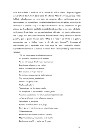 tesis. Por un lado, la aparición en la cubierta del mítico album “Sargeant Peppers
Lonely Hearts Club Band” de la figura del satanista Aleister Crowley, del que hemos
hablado sobradamente; por otro lado, las numerosas claves subliminales que se
encuentran en ese mismo álbum, que dio inicio a la corriente psicodélica, entre ellas las
iniciales de la canción “Lucy in the Sky with Diamonds” (LSD). Son muchos los que
piensan que John Lennon -que había abrazado la vida espiritual en sus viajes a la India-
se dio cuenta de ese juego en el que estaban siendo utilizados y por eso decidió terminar
con el grupo. Una poco conocida canción de John Lennon: “Bring on the lucie: Freeda
people”, que se podría traducir como “Dale a la ‘Lucie’ ya: libera a la gente”,
emparentada con la aludida “Lucy in the sky with diamonds”, demuestra el
conocimiento que el asesinado artista tenía sobre la Gran Conspiración mundial.
Reparad especialmente en la mención al número de los satánicos “666” y las referencias
sexuales.
“No nos importa qué bandera haces ondear
No queremos saber siquiera tu nombre
No nos interesa de dónde eres o a dónde vas
Todo lo que sabemos es que viniste.
Tomas todas nuestras decisiones.
Sólo tenemos un ruego para ti:
En el tiempo en que planeas todas las cosas
Hay algo mejor que puedes hacer
Liberad a la gente ahora
Hazlo, hazlo ahora
Nos cogieron con las manos en alto
No desesperes, la paranoia está en todas partes
Podemos sacudirnosla con amor cuando tengamos miedo
Así que gritémoslo en voz alta como un rezo.
Entendemos tu paranoia
Pero no queremos entrar en tu juego.
Crees que eres inteligente y que sabes lo que haces.
666 es tu nombre.
Mientras os masturbais los unos a los otros
Mejor mantén este pensamiento en tu mente:
Tu tiempo se acabó, es mejor que lo sepas.
19
 
