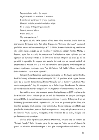 Pero quizá aún no lees los signos.
Te pillaron con las manos en la matanza
Y aún tuviste que tragar tu propia medicina
Mientras resbalas y te deslizas ladera abajo
En la sangre de la gente que mataste.
Para la matanza ahora
Hazlo, hazlo ya.
Haz aparecer la Luz”.
En agosto del año 1974, Lennon afirmó haber visto una nave estelar desde su
apartamento de Nueva York. Seis años después, un “loco que oía voces” asesinó al
penúltimo profeta antisistema del siglo XX. El último, Robert Nesta Marley, moriría tan
sólo cinco meses después, de un repentino y sospechoso cáncer. Ambos, Marley y
Lennon, según han revelado los documentos desclasificados, eran vigilados por las
agencias de espionaje debido a su relevancia política. Después de ellos, ya no se
permitió la aparición de ninguna otra estrella del rock con un mensaje radical -si
exceptuamos a Manu Chao- y el rock se convertiría en un juguete previsible para los
poderes ocultos con personajes como Paul McCartney, Bob Geldof o Bono, cuya banda
lleva el nombre… de un avión espía (U2).
Para corroborar la ruptura ideológica previa entre los dos lideres de los Beatles,
Paul McCartney sería nombrado años después “Sir”, al igual que Mick Jagger, famoso
autor de la canción de los Rolling Stones “Simpatía por el diablo” y del álbum “Sus
satánicas majestades”. Hoy día no quedan pocas dudas de que John Lennon fue víctima
de uno de esos asesinos tele-dirigidos por los programas de control mental, MK Ultra.
Los archivos sobre este programa secreto desclasificados en 1975 en el curso de
la “Comisión Church” indican que en los años 50 comenzaron los ensayos con drogas
como el LSD o la mescalina para averiguar cómo tomar el control de la mente de un ser
humano y poder crear así el “supersoldado”, es decir, un guerrero que no teme a la
muerte y que actúa prácticamente como un robot. Las descripciones de los soldados que
guardan las instalaciones secretas donde se experimenta con tecnología extraterrestrre y
los famosos “Delta Teams”, encargados de la ocultación de los ovnis, encajan a la
perfección con este prototipo.
Uno de estos supersoldados, Duncan O’Finionan, confesó ante las cámaras de
“Project Camelot” haber formado parte de un grupo de “niños asesinos” durante la
guerra de Vietnam. Seleccionado por la CIA por su sangre cherokee-irlandesa, en la
19
 