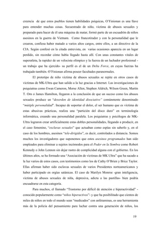 creencia de que estos pueblos tienen habilidades psíquicas, O’Finionan es una llave
para entender muchas cosas. Secuestrado de niño, víctima de abusos sexuales y
preparado para hacer de él una máquina de matar, formó parte de un escuadrón de niños
asesinos en la guerra de Vietnam. Como francotirador y con la personalidad que le
crearon, confiesa haber matado a varios altos cargos, entre ellos, a un directivo de la
CIA. Según confesó en la citada entrevista, en varias ocasiones aparecía en un lugar
perdido, sin recordar cómo había llegado hasta allí. Con unas constantes vitales de
superatleta, la rapidez de un velocista olímpico y la fuerza de un luchador profesional -
un trabajo que ha ejercido- su perfil es el de un Delta Force, en cuyas fuerzas ha
trabajado también. O’Finionan afirma poseer facultades paranormales.
El prototipo de niño víctima de abusos sexuales se repite en otros casos de
víctimas de MK-Ultra que han salido a la luz gracias a Internet. Las investigaciones de
psiquiatras como Ewan Cameron, Morse Allen, Stephen Aldrich, Wilson Green, Martín
T. Orn o James Hamilton, llegaron a la conclusión de que un suceso como los abusos
sexuales produce un “desorden de identidad disociativo” comúnmente denominado
“mútiple personalidad”. Incapaz de soportar el dolor, el ser humano que es víctima de
estas abusivas prácticas, realiza una “partición del disco duro” en terminología
informática, creando una personalidad paralela. Los psiquiatras y psicólogos de MK-
Ultra lograron crear artificialmente estas dobles personalidades, llegando a producir, en
el caso femenino, “esclavas sexuales” que actuaban como espías sin saberlo y, en el
caso de los hombres, asesinos “tele-dirigidos”, es decir, controlados a distancia. Somos
muchos los investigadores que suponemos que estos asesinos programados han sido
empleados para eliminar a sujetos incómodos para el Poder en la Sombra como Robert
Kennedy o John Lennon sin dejar rastro de complicidad alguna con el gobierno. En los
últimos años, se ha formado una “Asociación de víctimas de MK Ultra” que ha sacado a
la luz varios de estos casos, con testimonios como los de Cathy O’Brien y Brice Taylor.
Ellas afirman haber sido esclavas sexuales de varios Presidentes norteamericanos y
haber participado en orgías satánicas. El caso de Marilyn Monroe -gran inteligencia,
víctima de abusos sexuales de niña, depresiva, adicta a las pastillas- bien podría
encuadrarse en esta categoría.
Para muchos, el llamado “Trastorno por déficil de atención e hiperactividad” -
conocido popularmente como “niños hiperactivos”- y que ha posibilitado que cientos de
miles de niños en todo el mundo sean “medicados” con anfetaminas, es una herramienta
más de la policía del pensamiento para luchar contra una generación de niños, los
19
 