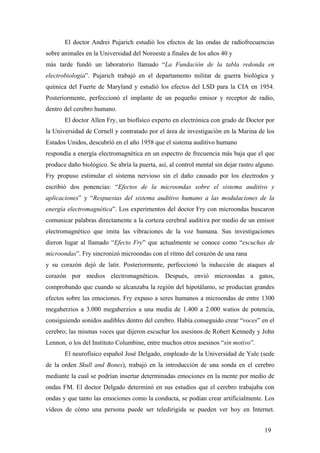 El doctor Andrei Pujarich estudió los efectos de las ondas de radiofrecuencias
sobre animales en la Universidad del Noroeste a finales de los años 40 y
más tarde fundó un laboratorio llamado “La Fundación de la tabla redonda en
electrobiología”. Pujarich trabajó en el departamento militar de guerra biológica y
química del Fuerte de Maryland y estudió los efectos del LSD para la CIA en 1954.
Posteriormente, perfeccionó el implante de un pequeño emisor y receptor de radio,
dentro del cerebro humano.
El doctor Allen Fry, un biofísico experto en electrónica con grado de Doctor por
la Universidad de Cornell y contratado por el área de investigación en la Marina de los
Estados Unidos, descubríó en el año 1958 que el sistema auditivo humano
respondía a energía electromagnética en un espectro de frecuencia más baja que el que
produce daño biológico. Se abría la puerta, así, al control mental sin dejar rastro alguno.
Fry propuso estimular el sistema nervioso sin el daño causado por los electrodos y
escribió dos ponencias: “Efectos de la microondas sobre el sistema auditivo y
aplicaciones” y “Respuestas del sistema auditivo humano a las modulaciones de la
energía electromagnética”. Los experimentos del doctor Fry con microondas buscaron
comunicar palabras directamente a la corteza cerebral auditiva por medio de un emisor
electromagnético que imita las vibraciones de la voz humana. Sus investigaciones
dieron lugar al llamado “Efecto Fry” que actualmente se conoce como “escuchas de
microondas”. Fry sincronizó microondas con el ritmo del corazón de una rana
y su corazón dejó de latir. Posteriormente, perfeccionó la inducción de ataques al
corazón por medios electromagnéticos. Después, envió microondas a gatos,
comprobando que cuando se alcanzaba la región del hipotálamo, se producían grandes
efectos sobre las emociones. Fry expuso a seres humanos a microondas de entre 1300
megaherzios a 3.000 megaherzios a una media de 1.400 a 2.000 watios de potencia,
consiguiendo sonidos audibles dentro del cerebro. Había conseguido crear “voces” en el
cerebro; las mismas voces que dijeron escuchar los asesinos de Robert Kennedy y John
Lennon, o los del Instituto Columbine, entre muchos otros asesinos “sin motivo”.
El neurofísico español José Delgado, empleado de la Universidad de Yale (sede
de la orden Skull and Bones), trabajó en la introducción de una sonda en el cerebro
mediante la cual se podrían insertar determinadas emociones en la mente por medio de
ondas FM. El doctor Delgado determinó en sus estudios que el cerebro trabajaba con
ondas y que tanto las emociones como la conducta, se podían crear artificialmente. Los
vídeos de cómo una persona puede ser teledirigida se pueden ver hoy en Internet.
19
 