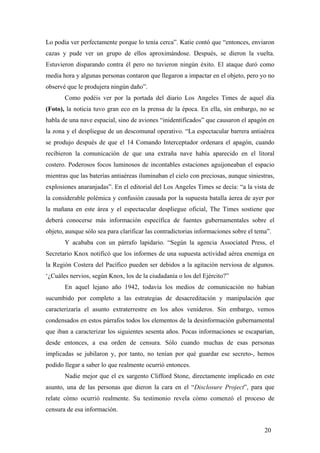 Lo podía ver perfectamente porque lo tenía cerca”. Katie contó que “entonces, enviaron
cazas y pude ver un grupo de ellos aproximándose. Después, se dieron la vuelta.
Estuvieron disparando contra él pero no tuvieron ningún éxito. El ataque duró como
media hora y algunas personas contaron que llegaron a impactar en el objeto, pero yo no
observé que le produjera ningún daño”.
Como podéis ver por la portada del diario Los Angeles Times de aquel día
(Foto), la noticia tuvo gran eco en la prensa de la época. En ella, sin embargo, no se
habla de una nave espacial, sino de aviones “inidentificados” que causaron el apagón en
la zona y el despliegue de un descomunal operativo. “La espectacular barrera antiaérea
se produjo después de que el 14 Comando Interceptador ordenara el apagón, cuando
recibieron la comunicación de que una extraña nave había aparecido en el litoral
costero. Poderosos focos luminosos de incontables estaciones aguijoneaban el espacio
mientras que las baterías antiaéreas iluminaban el cielo con preciosas, aunque siniestras,
explosiones anaranjadas”. En el editorial del Los Angeles Times se decía: “a la vista de
la considerable polémica y confusión causada por la supuesta batalla áerea de ayer por
la mañana en este área y el espectacular despliegue oficial, The Times sostiene que
deberá conocerse más información específica de fuentes gubernamentales sobre el
objeto, aunque sólo sea para clarificar las contradictorias informaciones sobre el tema”.
Y acababa con un párrafo lapidario. “Según la agencia Associated Press, el
Secretario Knox notificó que los informes de una supuesta actividad aérea enemiga en
la Región Costera del Pacífico pueden ser debidos a la agitación nerviosa de algunos.
‘¿Cuáles nervios, según Knox, los de la ciudadanía o los del Ejército?”
En aquel lejano año 1942, todavía los medios de comunicación no habían
sucumbido por completo a las estrategias de desacreditación y manipulación que
caracterizaría el asunto extraterrestre en los años venideros. Sin embargo, vemos
condensados en estos párrafos todos los elementos de la desinformación gubernamental
que iban a caracterizar los siguientes sesenta años. Pocas informaciones se escaparían,
desde entonces, a esa orden de censura. Sólo cuando muchas de esas personas
implicadas se jubilaron y, por tanto, no tenían por qué guardar ese secreto-, hemos
podido llegar a saber lo que realmente ocurrió entonces.
Nadie mejor que el ex sargento Clifford Stone, directamente implicado en este
asunto, una de las personas que dieron la cara en el “Disclosure Project”, para que
relate cómo ocurrió realmente. Su testimonio revela cómo comenzó el proceso de
censura de esa información.
20
 