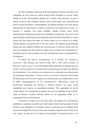 En 1983, el profesor Landstrom, de la Universidad de California, descubre en las
radiografías de otra víctima de control mental, Robert Naeslund, un extraño objeto
alojado en la base del hemisferio derecho de su cerebro. Algo parecido a lo que le
ocurrió al carioca John Gregory Lambros, quien afirmó haber sido secuestrado por
policías secretos brasileños y estadounidenses, que habrían realizado con él todo tipo de
experimentos de control mental. Lameros se sometería a una operación en la que se le
extraería el implante. Una mujer brasileña, llamada Carmen, decía recibir
comunicaciones telepáticas por parte de un comandante extraterrestre. Tras asistir a una
charla ufológica recordó que en una radiografía anterior le habían detectado en la parte
derecha del lado interno del cráneo un extraño aparato con un orificio en el medio.
Tiempo después, le aparecería otro en las fosas nasales. Son algunas, las personas que
opinan que estos implantes habrían sido realizados por el Gobierno Secreto pero hay
otros que ponderan que bien podrían ser parte de ese acuerdo entre Extraterrestres y
Eisenhower por el cual se permitía una serie de abducciones para la experimentación
con humanos.
El oficial del ejército norteamericano en la división de “inteligencia
electrónica”, Dan Sherman, que entre los años 1982 y 1995 estuvo envuelto en
Proyectos “negros y grises” -en la terminología militar denominan el diferente grado de
secreto- conoció, por boca de su madre, que le concibió después de haber sido abducida
por extraterrestres. Tras consultar con sus superiores, le confirmaron que formaba parte
de un programa denominado “”Project Preserve the Destiny” (Proyecto preservarción
del destino) que tenía como fin “asegurar las comunicaciones con extraterrestres en caso
de fallos electromagnéticos en las comunicaciones”. Básicamente, según las
declaraciones efectuadas por Sherman a “Project Camelot”, sus genes fueron
manipulados para mejorar sus capacidades psíquicas: “Mis capacidades no son de
‘visión remota’: mi comunicación se produce más como un ordenador al que se dicta”,
contó al Proyecto Camelot. Sherman afirma ser un especialista militar en la
comunicación con los extraterrestres.
Conociendo el origen de la televisión dentro del ámbito de la investigación
mediúmnica y espiritual, es posible que resulte menos extraño saber que tanto la Unión
Soviética como Inglaterra y los Estados Unidos se interesaron por la telepatia desde
comienzos del Siglo XX. Como en tantas otras cuestiones, Inglaterra fue el comienzo de
todo, aunque, al igual que en el campo de la psicología, los progresos fueron a tres
20
 