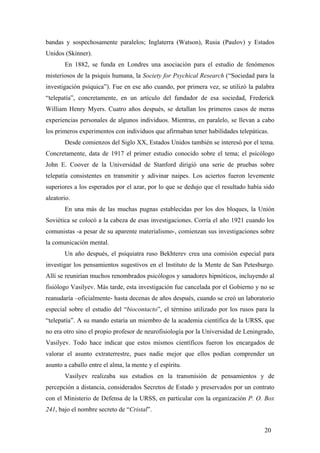 bandas y sospechosamente paralelos; Inglaterra (Watson), Rusia (Paulov) y Estados
Unidos (Skinner).
En 1882, se funda en Londres una asociación para el estudio de fenómenos
misteriosos de la psiquis humana, la Society for Psychical Research (“Sociedad para la
investigación psíquica”). Fue en ese año cuando, por primera vez, se utilizó la palabra
“telepatía”, concretamente, en un artículo del fundador de esa sociedad, Frederick
William Henry Myers. Cuatro años después, se detallan los primeros casos de meras
experiencias personales de algunos individuos. Mientras, en paralelo, se llevan a cabo
los primeros experimentos con individuos que afirmaban tener habilidades telepáticas.
Desde comienzos del Siglo XX, Estados Unidos también se interesó por el tema.
Concretamente, data de 1917 el primer estudio conocido sobre el tema; el psicólogo
John E. Coover de la Universidad de Stanford dirigió una serie de pruebas sobre
telepatía consistentes en transmitir y adivinar naipes. Los aciertos fueron levemente
superiores a los esperados por el azar, por lo que se dedujo que el resultado había sido
aleatorio.
En una más de las muchas pugnas establecidas por los dos bloques, la Unión
Soviética se colocó a la cabeza de esas investigaciones. Corría el año 1921 cuando los
comunistas -a pesar de su aparente materialismo-, comienzan sus investigaciones sobre
la comunicación mental.
Un año después, el psiquiatra ruso Bekhterev crea una comisión especial para
investigar los pensamientos sugestivos en el Instituto de la Mente de San Petesburgo.
Allí se reunirían muchos renombrados psicólogos y sanadores hipnóticos, incluyendo al
fisiólogo Vasilyev. Más tarde, esta investigación fue cancelada por el Gobierno y no se
reanudaría –oficialmente- hasta decenas de años después, cuando se creó un laboratorio
especial sobre el estudio del “biocontacto”, el término utilizado por los rusos para la
“telepatía”. A su mando estaría un miembro de la academia científica de la URSS, que
no era otro sino el propio profesor de neurofisiología por la Universidad de Leningrado,
Vasilyev. Todo hace indicar que estos mismos científicos fueron los encargados de
valorar el asunto extraterrestre, pues nadie mejor que ellos podían comprender un
asunto a caballo entre el alma, la mente y el espíritu.
Vasilyev realizaba sus estudios en la transmisión de pensamientos y de
percepción a distancia, considerados Secretos de Estado y preservados por un contrato
con el Ministerio de Defensa de la URSS, en particular con la organización P. O. Box
241, bajo el nombre secreto de “Cristal”.
20
 