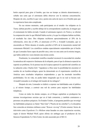 botón especial para girar el bombo, que tras un tiempo se detenía aleatoriamente y
soltaba una carta que el astronauta debía observar con la máxima concentración.
Después de esto, escribía lo que veía y ponía esta carta de nuevo en el bombo para que
la experiencia fuera más complicada.
En ese mismo momento, cada participante en el estudio -los telépatas en la
Tierra- debían percibir y escribir debajo de la correspondiente cuadrícula, la imagen que
el cosmonauta les había enviado. Cuando el astronauta regresó a la Tierra y se efectuó
la comparación entre lo que Mitchell había escrito y lo que los telépatas habían recibido,
el resultado fue claro. Dos télepatas recibieron aproximadamente el 20% de la
información, otros dos el 40%, el americano el 67% y Avtandil Lomsadze, que se
encontraba en Tbilisi durante el estudio, percibió el 84% de la transmisión mental del
cosmonauta Mitchell. Los científicos estaban especialmente sorprendidos por el hecho
de que Lomsadze fuera capaz de percibir una y otra vez una carta con la misma imagen,
que había salido tres veces durante una misma sesión.
Finalmente, la comunidad científica mundial reconoció la necesidad de estudiar
la naturaleza del sorpresivo fenómeno de la telepatía, para el que la distancia espacial no
suponía un problema. En la prensa rusa de la época apareció la opinión del científico en
la radiación solar, Charles Gril: “Agradezco a Dios tener la posibilidad de encontrar el
nombre de un hombre-milagro, quien ha demostrado en el experimento científico de
América unos resultados telepáticos sorprendentes y que ha mostrado increibles
posibilidades. En mi vida, no podía haber imaginado que lo no real se hiciera real.
Avtandil Lomsadze es el milagro del mundo de los milagros”.
Después de esto, Lomsadze se dedicó a exponer sus habilidades ante el público
y, al mismo tiempo, a contruir una red de centros para mejorar las habilidades
telepáticas.
Como en todos los demás campos, en el bloque capitalista se produjeron las
mismas investigaciones secretas que en el lado comunista, y también contrataron a
personas con poderes psíquicos. En Estados Unidos, el programa paralelo que investigó
las habilidades psíquicas se llamó “Star Gate” ("Puerta de las estrellas”) y la disciplina
fure conocida en términos militares como “Remote viewing” (Visión remota). Series de
televisión como Expediente X o Médium estan basadas en estas experiencias secretas,
según el doctor Michael Wolf, quien afirma sin ambages que el productor de los
famosos Expendiente X, Chris Carter, ha sido asesorado por el MJ-12.
20
 