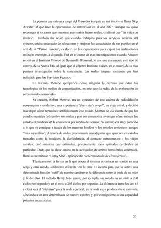 La persona que estuvo a cargo del Proyecto Stargate en sus inicios se llama Skip
Atwater, al que tuve la oportunidad de entrevistar en el año 2007. Aunque no quiso
reconocer si los casos que muestran esas series fueron reales, sí afirmó que “las veía con
interés”. También me relató que cuando trabajaba para los servicios secretos del
ejército, estaba encargado de seleccionar y mejorar las capacidades de sus pupilos en el
arte de la “Visión remota”, es decir, de las capacidades para espiar las instalaciones
militares enemigas a distancia. Fue en el curso de esas investigaciones cuando Atwater
recaló en el Instituto Monroe de Desarrollo Personal, lo que une claramente este tipo de
centros de la Nueva Era, al igual que el célebre Instituto Esalen, en el marco de la más
puntera investigación sobre la conciencia. Las malas lenguas sostienen que han
trabajado para los Servicios Secretos.
El Instituto Monroe ejemplifica como ninguno lo cercano que están las
tecnologías de los medios de comunicación, en este caso la radio, de la exploración de
otros mundos sensoriales.
Su creador, Robert Monroe, era un ejecutivo de una cadena de radiodifusión
neoyorquina cuando tuvo una experiencia “fuera del cuerpo”; un viaje astral, y decidió
investigar cómo reproducir artificialmente ese estado. Monroe se dio cuenta de que los
estados mentales del cerebro son ondas y por eso comenzó a investigar cómo inducir los
estados expandidos de la conciencia por medio del sonido. Su camino era muy parecido
a lo que se consigue a través de los mantras hindúes y los sonidos armónicos aunque
“más específico”, A través de ondas previamente investigadas que aparecen en estados
mentales como la intuición, la clarividencia, el contacto extraterrestre o los viajes
astrales, creó músicas que estimulan, precisamente, esas aptitudes cerebrales en
particular. Dado que la clave estaba en la activación de ambos hemisferios cerebrales,
llamó a ese método “Hemy Sinc”, apócope de “Sincronización de Hemisferios”.
Técnicamente, la forma en la que opera el sistema es colocar un sonido en una
oreja y otro sonido, sutilmente diferente, en la otra. El secreto para que se active una
determinada función “sutil” de nuestro cerebro es la diferencia entre la onda de un oído
y la del otro. El método Hemy Sinc emite, por ejemplo, un sonido en un oído a 200
ciclos por segundo y en el otro, a 205 ciclos por segundo. La diferencia entre los dos (5
ciclos) será el “objetivo” para la onda cerebral; es la onda cuya producción se estimula,
afectando a un área determinada de nuestro cerebro y, por consiguiente, a una capacidad
psíquica en particular.
20
 