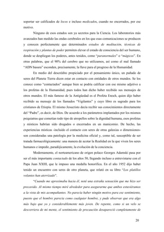 soportar ser calificados de locos e incluso medicados, cuando no encerrados, por ese
motivo.
Ninguno de esos estados son ya secretos para la Ciencia. Los laboratorios más
avanzados han medido las ondas cerebrales en los que esas comunicaciones se producen
y conocen perfectamente que determinados estados de meditación, técnicas de
respiración y plantas de poder permiten elevar el estado de consciencia del ser humano,
donde se despliegan los poderes, antes tenidos, como “paranormales” o “mágicos”. En
otras palabras, que el 90% del cerebro que no utilizamos, así como el mal llamado
“ADN basura” esconden, precisamente, la llave para el progreso de la Humanidad.
En medio del descrédito propiciado por el pensamiento único, un puñado de
seres del Planeta Tierra dicen estar en contacto con entidades de otros mundos. Se los
conoce como “contactados” aunque bien se podría calificar con ese mismo adjetivo a
los profetas de la Humanidad, pues todos han dicho haber recibido sus mensajes de
otros mundos. El más famoso de la Antigüedad es el Profeta Enoch, quien dijo haber
recibido su mensaje de los llamados “Vigilantes” y cuyo libro es sagrado para los
cristianos de Etiopía. El mismo Jesucristo decía recibir sus conocimientos directamente
del “Padre”, es decir, de Dios. De acuerdo a los parámetros implantados por los mismos
psiquiatras que cometían todo tipo de atropellos sobre la dignidad humana, esos profetas
y místicos habrían sido drogados o encerrados en un manicomio. De hecho, las
experiencias místicas -incluido el contacto con seres de otras galaxias o dimensiones-
son consideradas una patología por la medicina oficial y, como tal, susceptible de ser
tratada farmacológicamente: una manera de acotar la Realidad en la que viven los seres
humanos e impedir, paradójicamente, la evolución de la conciencia.
Modernamente, el norteamericano de origen polaco Georges Adamski pasa por
ser el más importante contactado de los años 50, llegando incluso a entrevistarse con el
Papa Juan XXIII, que le impuso una medalla honorífica. En el año 1952 dijo haber
tenido un encuentro con seres de otro planeta, que relató en su libro “Los platillos
volantes han aterrizado”.
“Cuando me aproximaba hacia él, noté una extraña sensación que me hizo ser
precavido. Al mismo tiempo miré alrededor para asegurarme que ambos estuviéramos
a la vista de mis acompañantes. No parecía haber ningún motivo para ese sentimiento,
puesto que el hombre parecia como cualquier hombre, y pude observar que era algo
más bajo que yo y considerablemente más joven. De repente, como si un velo se
descorriera de mi mente, el sentimiento de precaución desapareció completamente de
20
 