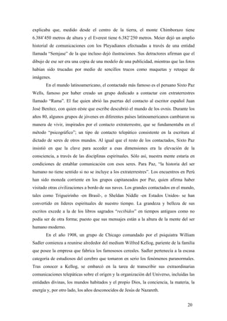 explicaba que, medido desde el centro de la tierra, el monte Chimborazo tiene
6.384’450 metros de altura y el Everest tiene 6.382’250 metros. Meier dejó un amplio
historial de comunicaciones con los Pleyadianos efectuadas a través de una entidad
llamada “Semjase” de la que incluso dejó ilustraciones. Sus detractores afirman que el
dibujo de ese ser era una copia de una modelo de una publicidad, mientras que las fotos
habían sido trucadas por medio de sencillos trucos como maquetas y retoque de
imágenes.
En el mundo latinoamericano, el contactado más famoso es el peruano Sixto Paz
Wells, famoso por haber creado un grupo dedicado a contactar con extraterrestres
llamado “Rama”. El fue quien abrió las puertas del contacto al escritor español Juan
José Benítez, con quien eéste que escribe descubrió el mundo de los ovnis. Durante los
años 80, algunos grupos de jóvenes en diferentes países latinoamericanos cambiaron su
manera de vivir, inspirados por el contacto extraterrestre, que se fundamentaba en el
método “psicográfico”; un tipo de contacto telepático consistente en la escritura al
dictado de seres de otros mundos. Al igual que el resto de los contactados, Sixto Paz
insistió en que la clave para acceder a esas dimensiones era la elevación de la
consciencia, a través de las disciplinas espirituales. Sólo así, nuestra mente estaría en
condiciones de entablar comunicación con esos seres. Para Paz, “la historia del ser
humano no tiene sentido si no se incluye a los extraterrestres”. Los encuentros en Perú
han sido moneda corriente en los grupos capitaneados por Paz, quien afirma haber
visitado otras civilizaciones a bordo de sus naves. Los grandes contactados en el mundo,
tales como Trigueirinho -en Brasil-, o Sheldan Niddle -en Estados Unidos- se han
convertido en líderes espirituales de nuestro tiempo. La grandeza y belleza de sus
escritos excede a la de los libros sagrados “recibidos” en tiempos antiguos como no
podía ser de otra forma; puesto que sus mensajes están a la altura de la mente del ser
humano moderno.
En el año 1908, un grupo de Chicago comandado por el psiquiatra William
Sadler comienza a reunirse alrededor del medium Wilfred Kellog, pariente de la familia
que posee la empresa que fabrica los famososos cereales. Sadler pertenecía a la escasa
categoría de estudiosos del cerebro que tomaron en serio los fenómenos paranormales.
Tras conocer a Kellog, se embarcó en la tarea de transcribir sus extraordinarias
comunicaciones telepáticas sobre el origen y la organización del Universo, incluidas las
entidades divinas, los mundos habitados y el propio Dios, la conciencia, la materia, la
energía y, por otro lado, los años desconocidos de Jesús de Nazareth.
20
 