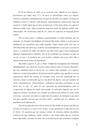El 26 de Febrero de 1942, en la conocida como ‘Batalla de Los Ángeles’,
descubrimos que había entre 15 y 20 naves no identificadas sobre Los Ángeles.
Nosotros respondimos inmediatamente tratando de derribar esos objetos. El Grupo de
Artillería Costera 37 efectuó 1.430 disparos. Inmediatamente, salimos para tratar de
encontrar si había algún tipo de base perteneciente al Eje desde donde esos aparatos
hubiesen podido venir; algún aeropuerto comercial donde los hubiesen podido tener
almacenados. No encontramos nada de eso. Todos los esfuerzos de búsqueda fueron
inútiles.
Por la misma época, estábamos experimentando el mismo fenómeno que los
alemanes, los llamados Foo-Fighters. El General MacArthur ordenó a su personal de
inteligencia que descubriese qué estaba pasando. Tengo razones para creer que en
1943 MacArthur descubrió que, de hecho, nos enfrentábamos a cosas que no eran de la
Tierra y sí visitantes de algún otro planeta, que observaban aquel evento mundial que
llamamos Segunda Guerra Mundial. Uno de los problemas que teníamos era que, de
ser ése el caso, y de probarse que eran hostiles, sabíamos muy poco sobre ellos y
teníamos muy pocas formas de defendernos.
MacArthur organizó lo que se llamó ‘Unidad de Investigación de Fenómenos
Interplanetarios’ cuya dirección recaería tiempo después sobre el General Marshall y
que han continuado hasta el día de hoy. Los nombres han cambiado y los registros
todavía no se han hecho públicos. El ejército trata de establecer que aquello no era una
organización oficial que trataba de investigar ovnis, pero fue organizada por un
General, y llegó a conclusiones que no eran fáciles de digerir, como por ejemplo, los
vuelos interplanetarios. Posteriormente, continuaron haciendo exactamente lo que
hacen hoy en día; ser parte de una operación de multi-inteligencia para la
recuperación de objetos de origen desconocido, en particular aquellos que son de
origen no terrestre. Su objetivo era recopilar esa información, obtener los datos sobre
el terreno, y procesar esos datos en algún tipo de producto de inteligencia que fuera
útil para aquellas personas que necesitan saber y aquéllas que son, digamos, los
guardianes de la información.
Uno de los generales de la Fuerza Aérea de MacArthur, un general del Ejército
del Aire en esa época, se acercó a él y le dijo: ‘lo que afrontamos es algo que no es de
la Tierra’. Yo sugeriría que por entonces incluso los alemanes habían descubierto
evidencias de que estábamos siendo visitados y que tenían algún tipo de evidencia
física. MacArthur, sin duda, las tenía. Por la documentación que vi mientras trabajaba
21
 