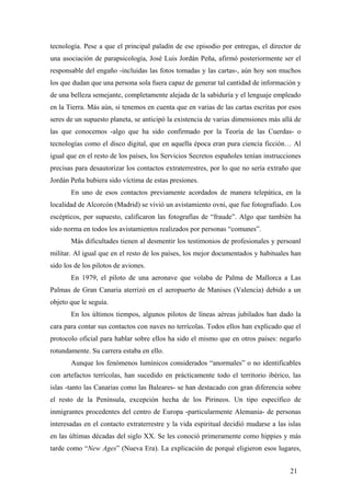 tecnología. Pese a que el principal paladín de ese episodio por entregas, el director de
una asociación de parapsicología, José Luis Jordán Peña, afirmó posteriormente ser el
responsable del engaño -incluidas las fotos tomadas y las cartas-, aún hoy son muchos
los que dudan que una persona sola fuera capaz de generar tal cantidad de información y
de una belleza semejante, completamente alejada de la sabiduría y el lenguaje empleado
en la Tierra. Más aún, si tenemos en cuenta que en varias de las cartas escritas por esos
seres de un supuesto planeta, se anticipó la existencia de varias dimensiones más allá de
las que conocemos -algo que ha sido confirmado por la Teoría de las Cuerdas- o
tecnologías como el disco digital, que en aquella época eran pura ciencia ficción… Al
igual que en el resto de los países, los Servicios Secretos españoles tenían instrucciones
precisas para desautorizar los contactos extraterrestres, por lo que no sería extraño que
Jordán Peña hubiera sido víctima de estas presiones.
En uno de esos contactos previamente acordados de manera telepática, en la
localidad de Alcorcón (Madrid) se vivió un avistamiento ovni, que fue fotografiado. Los
escépticos, por supuesto, calificaron las fotografías de “fraude”. Algo que también ha
sido norma en todos los avistamientos realizados por personas “comunes”.
Más dificultades tienen al desmentir los testimonios de profesionales y persoanl
militar. Al igual que en el resto de los países, los mejor documentados y habituales han
sido los de los pilotos de aviones.
En 1979, el piloto de una aeronave que volaba de Palma de Mallorca a Las
Palmas de Gran Canaria aterrizó en el aeropuerto de Manises (Valencia) debido a un
objeto que le seguía.
En los últimos tiempos, algunos pilotos de líneas aéreas jubilados han dado la
cara para contar sus contactos con naves no terrícolas. Todos ellos han explicado que el
protocolo oficial para hablar sobre ellos ha sido el mismo que en otros países: negarlo
rotundamente. Su carrera estaba en ello.
Aunque los fenómenos lumínicos considerados “anormales” o no identificables
con artefactos terrícolas, han sucedido en prácticamente todo el territorio ibérico, las
islas -tanto las Canarias como las Baleares- se han destacado con gran diferencia sobre
el resto de la Península, excepción hecha de los Pirineos. Un tipo específico de
inmigrantes procedentes del centro de Europa -particularmente Alemania- de personas
interesadas en el contacto extraterrestre y la vida espiritual decidió mudarse a las islas
en las últimas décadas del siglo XX. Se les conoció primeramente como hippies y más
tarde como “New Ages” (Nueva Era). La explicación de porqué eligieron esos lugares,
21
 
