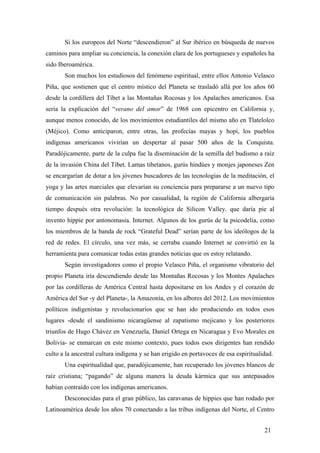 Si los europeos del Norte “descendieron” al Sur ibérico en búsqueda de nuevos
caminos para ampliar su conciencia, la conexión clara de los portugueses y españoles ha
sido Iberoamérica.
Son muchos los estudiosos del fenómeno espiritual, entre ellos Antonio Velasco
Piña, que sostienen que el centro místico del Planeta se trasladó allá por los años 60
desde la cordillera del Tíbet a las Montañas Rocosas y los Apalaches americanos. Esa
sería la explicación del “verano del amor” de 1968 con epicentro en California y,
aunque menos conocido, de los movimientos estudiantiles del mismo año en Tlatelolco
(Méjico). Como anticiparon, entre otras, las profecías mayas y hopi, los pueblos
indígenas americanos vivirían un despertar al pasar 500 años de la Conquista.
Paradójicamente, parte de la culpa fue la diseminación de la semilla del budismo a raíz
de la invasión China del Tíbet. Lamas tibetanos, gurús hindúes y monjes japoneses Zen
se encargarían de dotar a los jóvenes buscadores de las tecnologías de la meditación, el
yoga y las artes marciales que elevarían su conciencia para prepararse a un nuevo tipo
de comunicación sin palabras. No por casualidad, la región de California albergaría
tiempo después otra revolución: la tecnológica de Silicon Valley. que daría pie al
invento hippie por antonomasia. Internet. Algunos de los gurús de la psicodelia, como
los miembros de la banda de rock “Grateful Dead” serían parte de los ideólogos de la
red de redes. El círculo, una vez más, se cerraba cuando Internet se convirtió en la
herramienta para comunicar todas estas grandes noticias que os estoy relatando.
Según investigadores como el propio Velasco Piña, el organismo vibratorio del
propio Planeta iría descendiendo desde las Montañas Rocosas y los Montes Apalaches
por las cordilleras de América Central hasta depositarse en los Andes y el corazón de
América del Sur -y del Planeta-, la Amazonía, en los albores del 2012. Los movimientos
políticos indigenistas y revolucionarios que se han ido produciendo en todos esos
lugares -desde el sandinismo nicaragüense al zapatismo mejicano y los posteriores
triunfos de Hugo Chávez en Venezuela, Daniel Ortega en Nicaragua y Evo Morales en
Bolivia- se enmarcan en este mismo contexto, pues todos esos dirigentes han rendido
culto a la ancestral cultura indígena y se han erigido en portavoces de esa espiritualidad.
Una espiritualidad que, paradójicamente, han recuperado los jóvenes blancos de
raíz cristiana; “pagando” de alguna manera la deuda kármica que sus antepasados
habían contraído con los indígenas americanos.
Desconocidas para el gran público, las caravanas de hippies que han rodado por
Latinoamérica desde los años 70 conectando a las tribus indígenas del Norte, el Centro
21
 
