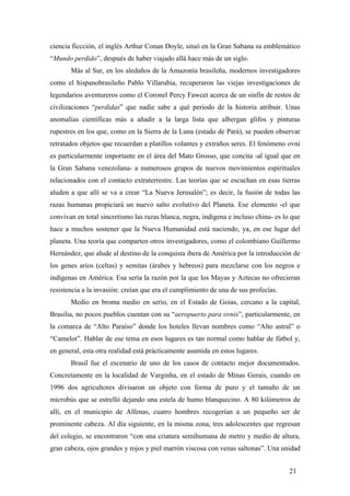 ciencia ficcción, el inglés Arthur Conan Doyle, situó en la Gran Sabana su emblemático
“Mundo perdido”, después de haber viajado allá hace más de un siglo.
Más al Sur, en los aledaños de la Amazonía brasileña, modernos investigadores
como el hispanobrasileño Pablo Villarubia, recuperaron las viejas investigaciones de
legendarios aventureros como el Coronel Percy Fawcet acerca de un sinfín de restos de
civilizaciones “perdidas” que nadie sabe a qué periodo de la historia atribuir. Unas
anomalías científicas más a añadir a la larga lista que albergan glifos y pinturas
rupestres en los que, como en la Sierra de la Luna (estado de Pará), se pueden observar
retratados objetos que recuerdan a platillos volantes y extraños seres. El fenómeno ovni
es particularmente importante en el área del Mato Grosso, que concita -al igual que en
la Gran Sabana venezolana- a numerosos grupos de nuevos movimientos espirituales
relacionados con el contacto extraterrestre. Las teorías que se escuchan en esas tierras
aluden a que allí se va a crear “La Nueva Jerusalén”; es decir, la fusión de todas las
razas humanas propiciará un nuevo salto evolutivo del Planeta. Ese elemento -el que
convivan en total sincretismo las razas blanca, negra, indígena e incluso china- es lo que
hace a muchos sostener que la Nueva Humanidad está naciendo, ya, en ese lugar del
planeta. Una teoría que comparten otros investigadores, como el colombiano Guillermo
Hernández, que alude al destino de la conquista ibera de América por la introducción de
los genes arios (celtas) y semitas (árabes y hebreos) para mezclarse con los negros e
indígenas en América. Esa sería la razón por la que los Mayas y Aztecas no ofrecieran
resistencia a la invasión: creían que era el cumplimiento de una de sus profecías.
Medio en broma medio en serio, en el Estado de Goias, cercano a la capital,
Brasilia, no pocos pueblos cuentan con su “aeropuerto para ovnis”, particularmente, en
la comarca de “Alto Paraíso” donde los hoteles llevan nombres como “Alto astral” o
“Camelot”. Hablar de ese tema en esos lugares es tan normal como hablar de fútbol y,
en general, esta otra realidad está prácticamente asumida en estos lugares.
Brasil fue el escenario de uno de los casos de contacto mejor documentados.
Concretamente en la localidad de Varginha, en el estado de Minas Gerais, cuando en
1996 dos agricultores divisaron un objeto con forma de puro y el tamaño de un
microbús que se estrelló dejando una estela de humo blanquecino. A 80 kilómetros de
allí, en el municipio de Alfenas, cuatro hombres recogerían a un pequeño ser de
prominente cabeza. Al día siguiente, en la misma zona, tres adolescentes que regresan
del colegio, se encontraron “con una criatura semihumana de metro y medio de altura,
gran cabeza, ojos grandes y rojos y piel marrón viscosa con venas saltonas”. Una unidad
21
 