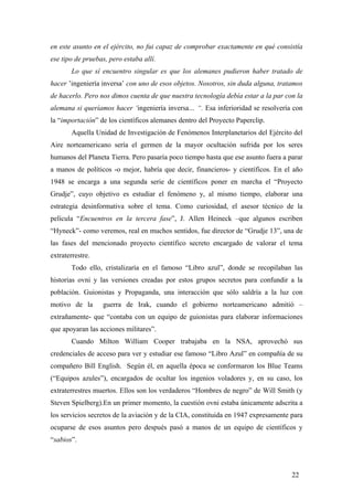 en este asunto en el ejército, no fui capaz de comprobar exactamente en qué consistía
ese tipo de pruebas, pero estaba allí.
Lo que sí encuentro singular es que los alemanes pudieron haber tratado de
hacer ’ingeniería inversa’ con uno de esos objetos. Nosotros, sin duda alguna, tratamos
de hacerlo. Pero nos dimos cuenta de que nuestra tecnología debía estar a la par con la
alemana si queríamos hacer ‘ingeniería inversa… “. Esa inferioridad se resolvería con
la “importación” de los científicos alemanes dentro del Proyecto Paperclip.
Aquella Unidad de Investigación de Fenómenos Interplanetarios del Ejército del
Aire norteamericano sería el germen de la mayor ocultación sufrida por los seres
humanos del Planeta Tierra. Pero pasaría poco tiempo hasta que ese asunto fuera a parar
a manos de políticos -o mejor, habría que decir, financieros- y científicos. En el año
1948 se encarga a una segunda serie de científicos poner en marcha el “Proyecto
Grudje”, cuyo objetivo es estudiar el fenómeno y, al mismo tiempo, elaborar una
estrategia desinformativa sobre el tema. Como curiosidad, el asesor técnico de la
película “Encuentros en la tercera fase”, J. Allen Heineck –que algunos escriben
“Hyneck”- como veremos, real en muchos sentidos, fue director de “Grudje 13”, una de
las fases del mencionado proyecto científico secreto encargado de valorar el tema
extraterrestre.
Todo ello, cristalizaría en el famoso “Libro azul”, donde se recopilaban las
historias ovni y las versiones creadas por estos grupos secretos para confundir a la
población. Guionistas y Propaganda, una interacción que sólo saldría a la luz con
motivo de la guerra de Irak, cuando el gobierno norteamericano admitió –
extrañamente- que “contaba con un equipo de guionistas para elaborar informaciones
que apoyaran las acciones militares”.
Cuando Milton William Cooper trabajaba en la NSA, aprovechó sus
credenciales de acceso para ver y estudiar ese famoso “Libro Azul” en compañía de su
compañero Bill English. Según él, en aquella época se conformaron los Blue Teams
(“Equipos azules”), encargados de ocultar los ingenios voladores y, en su caso, los
extraterrestres muertos. Ellos son los verdaderos “Hombres de negro” de Will Smith (y
Steven Spielberg).En un primer momento, la cuestión ovni estaba únicamente adscrita a
los servicios secretos de la aviación y de la CIA, constituida en 1947 expresamente para
ocuparse de esos asuntos pero después pasó a manos de un equipo de científicos y
“sabios”.
22
 