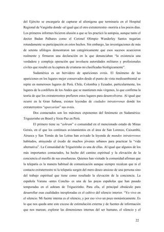 del Ejército se encargaría de capturar al alienígena que terminaría en el Hospital
Regional de Varginha donde -al igual que el otro extraterrestre- moriría a los pocos días.
Los primeros informes hicieron alusión a que se les practicó la autopsia, aunque tanto el
doctor Badan Palhares como el Coronel Olimpio Wanderley Santos negarían
rotundamente su participación en estos hechos. Sin embargo, las investigaciones de más
de setenta ufólogos demostraron tan categóricamente que esos sucesos acaecieron
realmente y firmaron una declaración en la que denunciaban “la existencia una
verdadera y compleja operación que involucra autoridades militares y profesionales
civiles que resultó en la captura de criaturas no clasificadas biológicamente”.
Sudamérica es un hervidero de apariciones ovnis. El fenómeno de las
apariciones en los lugares mejor conservados desde el punto de vista medioambiental se
repite en numerosos lugares de Perú. Chile, Colombia y Ecuador, particularmente, los
lugares de la cordillera de los Andes que se mantienen más vírgenes, lo que confirma la
teoría de que los extraterrestres prefieren estos lugares para desenvolverse. Al igual que
ocurre en la Gran Sabana, existen leyendas de ciudades intraterrenas donde los
extraterrestres “aparcarían” sus ovnis.
Dos contactados son los máximos exponentes del fenómeno en Sudamérica:
Triguierinho en Brasil y Sixto Paz en Perú.
El primero tiene su “ashram” o comunidad en el mencionado estado de Minas
Gerais, en el que los continuos avistamientos en el área de San Lorenzo, Caixambú,
Airuoca y San Tomás de las Letras han avivado la leyenda de mundos intraterrenos
habitados, atrayendo el éxodo de muchos jóvenes urbanos para practicar la “vida
alternativa”. La Comunidad de Trigueirinho es una de ellas. Al igual que algunos de los
más importantes contactados, ha hecho del camino espiritual y la elevación de la
conciencia el meollo de sus enseñanzas. Quienes han visitado la comunidad afirman que
la telepatía es la manera habitual de comunicación aunque siempre recalcan que ni el
contacto extraterrestre ni la telepatía surgen del mero deseo ansioso de una persona sino
del trabajo espiritual que tiene como resultado la elevación de la conciencia. La
española Varuna -antes Concha- es una de las pocas españolas que han pasado
temporadas en el ashram de Trigueirinho. Para ella, el principal obstáculo para
desarrollar esas cualidades inexploradas es el cultivo del silencio interior. “Yo vivo en
el silencio. Mi fuente interna es el silencio, y por eso vivo un poco monásticamente. Es
lo que nos queda ante este exceso de estimulación externa y de fuentes de información
que nos marean; explorar las dimensiones internas del ser humano, el silencio y el
22
 
