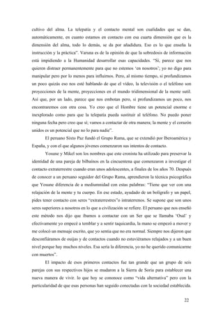 cultivo del alma. La telepatía y el contacto mental son cualidades que se dan,
automáticamente, en cuanto estamos en contacto con esa cuarta dimensión que es la
dimensión del alma, todo lo demás, se da por añadidura. Eso es lo que enseña la
instrucción y la práctica”. Varuna es de la opinión de que la sobredosis de información
está impidiendo a la Humanidad desarrollar esas capacidades. “Sí, parece que nos
quieren distraer permanentemente para que no estemos ‘en nosotros’; yo no digo para
manipular pero por lo menos para influirnos. Pero, al mismo tiempo, si profundizamos
un poco quizás eso nos esté hablando de que el vídeo, la televisión o el teléfono son
proyecciones de la mente, proyecciones en el mundo tridimensional de la mente sutil.
Así que, por un lado, parece que nos embotan pero, si profundizamos un poco, nos
encontraremos con otra cosa. Yo creo que el Hombre tiene un potencial enorme e
inexplorado como para que la telepatía pueda sustituir al teléfono. No puedo poner
ninguna fecha pero creo que sí; vamos a contactar de otra manera; la mente y el corazón
unidos es un potencial que no lo para nadie”.
El peruano Sixto Paz fundó el Grupo Rama, que se extendió por Iberoamérica y
España, y con el que algunos jóvenes comenzaron sus intentos de contacto.
Yosune y Mikel son los nombres que este cronista ha utilizado para preservar la
identidad de una pareja de bilbaínos en la cincuentena que comenzaron a investigar el
contacto extraterrestre cuando eran unos adolescentes, a finales de los años 70. Después
de conocer a un peruano seguidor del Grupo Rama, aprendieron la técnica psicográfica
que Yosune diferencia de a mediumnidad con estas palabras: “Tiene que ver con una
relajación de la mente y tu cuerpo. En ese estado, ayudado de un bolígrafo y un papel,
pides tener contacto con seres “extraterrestres”o intraterrenos. Se supone que son unos
seres superiores a nosotros en lo que a civilización se refiere. El peruano que nos enseñó
este método nos dijo que íbamos a contactar con un Ser que se llamaba ‘Osal’ y
efectivamente yo empecé a temblar y a sentir taquicardia, la mano se empezó a mover y
me colocó un mensaje escrito, que yo sentia que no era normal. Siempre nos dijeron que
desconfiáramos de ouijas y de contactos cuando no estuvíéramos relajados y a un buen
nivel porque hay muchos niveles. Esa sería la diferencia, yo no he querido comunicarme
con muertos”.
El impacto de esos primeros contactos fue tan grande que un grupo de seis
parejas con sus respectivos hijos se mudaron a la Sierra de Soria para establecer una
nueva manera de vivir. lo que hoy se cononoce como “vida alternativa” pero con la
particularidad de que esas personas han seguido conectadas con la sociedad establecida.
22
 