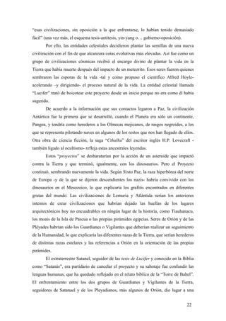 “esas civilizaciones, sin oposición a la que enfrentarse, lo habían tenido demasiado
fácil” (una vez más, el esquema tesis-antítesis, yin-yang o… gobierno-oposición).
Por ello, las entidades celestiales decidieron plantar las semillas de una nueva
civilización con el fin de que alcanzara cotas evolutivas más elevadas. Así fue como un
grupo de civilizaciones cósmicas recibió el encargo divino de plantar la vida en la
Tierra que había muerto después del impacto de un meteorito. Esos seres fueron quienes
sembraron las esporas de la vida -tal y como propuso el científico Alfred Hoyle-
acelerando –y dirigiendo- el proceso natural de la vida. La entidad celestial llamada
“Lucifer” trató de boicotear este proyecto desde un inicio porque no era como él había
sugerido.
De acuerdo a la información que sus contactos legaron a Paz, la civilización
Antártica fue la primera que se desarrolló, cuando el Planeta era sólo un continente,
Pangea, y tendría como herederos a los Olmecas mejicanos, de rasgos negroides, a los
que se representa pilotando naves en algunos de los restos que nos han llegado de ellos.
Otra obra de ciencia ficción, la saga “Cthulhu” del escritor inglés H.P. Lovecraft -
también ligado al ocultismo- refleja estas ancestrales leyendas.
Estos “proyectos” se desbaratarían por la acción de un asteroide que impactó
contra la Tierra y que terminó, igualmente, con los dinosaurios. Pero el Proyecto
continuó, sembrando nuevamente la vida. Según Sixto Paz, la raza hiperbórea del norte
de Europa -y de la que se dijeron descendientes los nazis- habría convivido con los
dinosaurios en el Mesozoico, lo que explicaría los grafitis encontrados en diferentes
grutas del mundo. Las civilizaciones de Lemuria y Atlántida serían los anteriores
intentos de crear civilizaciones que habrían dejado las huellas de los lugares
arquitectónicos hoy no encuadrables en ningún lugar de la historia, como Tiauhanacu,
los moais de la Isla de Pascua o las propias pirámides egipcias. Seres de Orión y de las
Pléyades habrían sido los Guardianes o Vigilantes que deberían realizar un seguimiento
de la Humanidad, lo que explicaría las diferentes razas de la Tierra, que serían herederos
de distintas razas estelares y las referencias a Orión en la orientación de las propias
pirámides.
El extraterrestre Satanel, seguidor de las tesis de Lucifer y conocido en la Biblia
como “Satanás”, era partidario de cancelar el proyecto y su sabotaje fue confundir las
lenguas humanas, que ha quedado reflejado en el relato bíblico de la “Torre de Babel”.
El enfrentamiento entre los dos grupos de Guardianes y Vigilantes de la Tierra,
seguidores de Satanael y de los Pleyadianos, más algunos de Orión, dio lugar a una
22
 