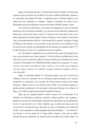 Según el contactado peruano, 33 extraterrestres fueron enviados a la Tierra para
restaurar nuestra evolución, que se hallan en la mítica ciudad de Shamballa, situada en
las catacumbas del desierto del Gobi -e inspiración para el budismo tibetano, cuya
capital del reino intraterreno es Agartha,- “donde se encuentran los archivos de la
Humanidad, para que recordáramos nuesta misión dentro del Plan Cósmico: Amar”.
Paz coincide con David Icke y otros pocos investigadores, en que los Annunaki
babilónicos son de naturaleza reptiloide y sus sucesores son las diferentes religiones del
Planeta que, como la que tiene su sede en el Vaticano, han conservado la vara con la
doble serpiente del sacerdote egipcio Hermes Trimegisto, como símbolo. Como hemos
visto, las leyendas humanas sobre las “civilizaciones de la serpiente” abundan a lo largo
del Planeta. Curiosamente, en estos tiempos en que esa teoría se ha extendido, la serie
de televisión que anticipó esa descabellada idea de humanos de naturaleza reptil (“V”)
ha sido llevada al cine otra vez y recuperada con nuevos capítulos.
Los “dravidianos”, fundadores de la civilización India, antes de la llegada de los
arios, eran conocidos como “gente serpiente”. El libro de Dzyan, probablemente el más
viejo de los textos en sánscrito, habla de una raza serpiente que descendió de los cielos
y enseñó a la humanidad. En el Mahabarata hindú se puede leer lo siguiente: ”los dioses
vinieron en carruajes sostenidos por nubes, vinieron a ver la bella escena. Suparnas
con alas, Nagas escamosos, los brillantes carruajes celestiales navegaron sobre un
cielo despejado”.
Según el contactado peruano, la civilización egipcia nace de los restos de la
Atlántida. Fueron los sacerdotes de esa civilización quienes guardaron esos secretos,
decidiendo no compartirlos con su pueblo -de ahí provendría el poder de las logias
masónicas. Algunos restos de esta relación entre el Papa y los sacerdotes egipcios se
pueden apreciar actualmente en la tiara papal o tocado que distingue a los obispos y al
Papa, y en el obelisco egipcio que preside la ciudad del Vaticano.
Dado que ese segundo proyecto cósmico fracasó con la destrucción de la
Atlántida, los Pleyadianos decidieron introducir códigos genéticos que ayudaran a
ampliar la conciencia de la Humanidad, superando las imposiciones de los gobernantes.
Eso fue lo que hicieron con el sabio Abraham, que no podía tener hijos, pero con
“ayuda divina” fue padre de Isaac. Más tarde, con José -el intérprete de los sueños del
Faraón-, cuyos progenitores estaban aquejados del mismo problema… Y con Sansón. Y
con Samuel. Y con los padres de la Virgen María, Joaquín y Ana, que no podían
concebir hasta que concibieron a la madre de Jesús, que daría a luz, siendo virgen, “un
22
 