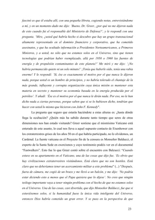 fascinó es que él estaba allí, con una pequeña libreta, cogiendo notas, entrevistándome
a mí, y en un momento dado me dijo: ‘Bueno, Dr. Greer, ¿por qué no me dijeron nada
de esto cuando fui el responsable del Ministerio de Defensa?’, y le respondí con una
pregunta. ‘Mire, ¿usted qué habría hecho si descubre que hay un grupo transnacional
altamente representado en el dominio financiero y corporativo, que ha cometido
asesinatos, y que ha ocultado información a Presidentes Norteamericanos, a Primeros
Ministros, y a usted, no sólo que no estamos solos en el Universo, sino que tienen
tecnologías que podrían haber reemplazado, allá por 1950 o 1960 las fuentes de
energía y de propulsión contaminantes de este planeta?’ Me miró y me dijo: ‘¡No
habría permanecido quieto ni un solo minuto!’ ¡Tenía que haberle oído, tenía una rabia
enorme! Y le respondí: ‘Sí, ése es exactamente el motivo por el que nunca le dijeron
nada, porque usted es un hombre de principios, y no habría tolerado el chantaje de la
más grande, influyente y corrupta organización cuya única misión es mantener esta
materia en secreto y mantener su economía basada en la energía producida por el
petróleo’. Y añadí: ‘Ése es el motivo por el que nunca le dirán nada. Por eso, no le han
dicho nada a ciertas personas, porque saben que si se lo hubiesen dicho, tendrían que
hacer con usted lo mismo que hicieron con John F. Kennedy".
La pregunta que seguro que estarás haciéndote a estas alturas es: ¿hasta dónde
llega la ocultación? ¿Quién más ha sabido durante tanto tiempo que seres de otras
dimensiones nos han estado visitando? Greer sostiene que el mismísimo Vaticano está
enterado de este asunto, lo cual nos lleva a aquel supuesto contacto de Eisenhower con
los extraterrestres grises de los años 50 en el que habría participado, no lo olvidemos, un
Cardenal. La fuente vaticana en el Proyecto fin de la censura es Monseñor Balducci, el
experto de la Santa Sede en exorcismos y cuyo testimonio podéis ver en el documental
“Fastwalkers”. Esto fue lo que Greer contó sobre el encuentro con Balcucci: “Cuando
estuve en su apartamento en el Vaticano, una de las cosas que dijo fue. ‘Es obvio que
hay civilizaciones extraterrestres visitándonos. Está claro que no son hostiles. Está
claro que no deberíamos tener un acercamiento militar a este problema” (...) “Después,
fuera de cámara, me cogió de un brazo y me llevó a un balcón, y me dijo: ‘No podría
estar diciendo esto a menos que el Papa quisiera que lo dijese’. No creo que ningún
teólogo importante vaya a tener ningún problema con el hecho de que no estamos solos
en el Universo. Una de las cosas, casi divertida, que dijo Monseñor Balducci, fue que si
estuviésemos solos, si la humanidad fuese la única vida inteligente del Universo,
entonces Dios habría cometido un gran error. Y se puso en la perspectiva de que
23
 