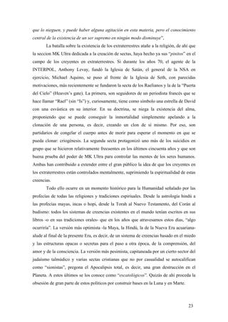 que lo nieguen, y puede haber alguna agitación en esta materia, pero el conocimiento
central de la existencia de un ser supremo en ningún modo disminuye”,
La batalla sobre la existencia de los extraterrestres atañe a la religión, de ahí que
la seccion MK Ultra dedicada a la creación de sectas, haya hecho ya sus “pinitos” en el
campo de los creyentes en extraterrestres. Si durante los años 70, el agente de la
INTERPOL, Anthony Levay, fundó la Iglesia de Satán, el general de la NSA en
ejercicio, Michael Aquino, se puso al frente de la Iglesia de Seth, con parecidas
motivaciones, más recientemente se fundaron la secta de los Raelianos y la de la “Puerta
del Cielo” (Heaven’s gate). La primera, son seguidores de un periodista francés que se
hace llamar “Rael” (sin “Is”) y, curiosamente, tiene como símbolo una estrella de David
con una esvástica en su interior. En su doctrina, se niega la existencia del alma,
proponiendo que se puede conseguir la inmortalidad simplemente apelando a la
clonación de una persona, es decir, creando un clon de sí mismo. Por eso, son
partidarios de congelar el cuerpo antes de morir para esperar el momento en que se
pueda clonar: criogénesis. La segunda secta protagonizó uno más de los suicidios en
grupo que se hicieron relativamente frecuentes en los últimos cincuenta años y que son
buena prueba del poder de MK Ultra para controlar las mentes de los seres humanos.
Ambas han contribuido a extender entre el gran público la idea de que los creyentes en
los extraterrestres están controlados mentalmente, suprimiendo la espiritualidad de estas
creencias.
Todo ello ocurre en un momento histórico para la Humanidad señalado por las
profecías de todas las religiones y tradiciones espiriuales. Desde la astrología hindú a
las profecías mayas, incas o hopi, desde la Torah al Nuevo Testamento, del Corán al
budismo: todos los sistemas de creencias existentes en el mundo tenían escritos en sus
libros -o en sus tradiciones orales- que en los años que atravesamos estos días, “algo
ocurriría”. La versión más optimista -la Maya, la Hindú, la de la Nueva Era acuariana-
alude al final de la presente Era, es decir, de un sistema de creencias basado en el miedo
y las estructuras opacas o secretas para el paso a otra época, de la comprensión, del
amor y de la consciencia. La versión más pesimista, capitaneada por un cierto sector del
judaísmo talmúdico y varias sectas cristianas que no por casualidad se autocalifican
como “sionistas”, pregona el Apocalipsis total, es decir, una gran destrucción en el
Planeta. A estos últimos se los conoce como “escatológicos”. Quizás de ahí proceda la
obsesión de gran parte de estos políticos por construir bases en la Luna y en Marte.
23
 