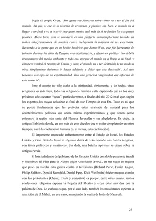 Según el propio Greer: “Son gente que fantasea sobre cómo va a ser el fin del
mundo. Así que, si ese es su sistema de creencias, y piensas, oh, bien, el mundo va a
llegar a un final y va a ocurrir este gran evento, qué más da si se funden los casquetes
polares. Ahora bien, esto se convierte en una profecía autocomplaciente basada en
malas interpretaciones de muchas cosas, incluyendo la mayoría de las escrituras.
Recuerdo a la gente que es un hecho histórico que James Watt, que fue Secretario de
Interior durante los años de Reagan, era escatologista, y afirmó en público: ‘no debéis
preocuparos del medio ambiente y todo eso, porque el mundo va a llegar a su final, y
entonces vendrá el retorno de Cristo, y como el mundo va a ser destruido de un modo u
otro, simplemente debemos ir hacia adelante y dejar que sea destruido’. Así que
tenemos este tipo de no espiritualidad, sino una grotesca religiosidad que informa de
esta materia”.
Pero el asunto no sólo atañe a la cristiandad, obviamente, y de hecho, otras
religiones -o, más bien, todas las religiones- también están esperando que en los muy
próximos años ocurran “cosas”, particularmente, a finales del año 2012 en el que, según
los expertos, los mayas señalaban el final de este Tiempo, de esta Era. Tanto es así que
se puede fundamentar que las profecías están sirviendo de material para los
acontecimientos políticos que ahora mismo experimentamos y que tienen como
epicentro la región más santa del Planeta: Jerusalén y sus alrededores. Es decir, la
antigua Babilonia donde, en uno más de esos círculos que se están completando en estos
tiempos, nació la civilización humana (o, al menos, esta civilización).
El largamente anunciado enfrentamiento entre el Estado de Israel, los Estados
Unidos y Gran Bretaña frente al régimen chiíta de Irán esconde una batalla religiosa,
con tintes proféticos y mesiánicos. Sin duda, una batalla espiritual se cierne sobre la
antigua Persia.
Si los ciudadanos del gobierno de los Estados Unidos con doble pasaporte israelí
y miembros del Plan para un Nuevo Siglo Americano (PNAC, en sus siglas en inglés)
que puso en marcha esta guerra contra el terrorismo (Richard Perle, Daniel Kagan,
Philip Zelikow, Donald Rumsfeld, Daniel Pipes, Dick Wolfowitz) hicieron causa común
con los protestantes (Cheney, Bush y compañía) es porque, entre otras causas, ambas
confesiones religiosas esperan la llegada del Mesías y creen estar movidos por la
palabra de Dios. Lo curioso es que, por el otro lado, también los musulmanes esperan la
aparición de El Mahdi, en este caso, anunciando la vuelta de Jesús de Nazareth.
23
 