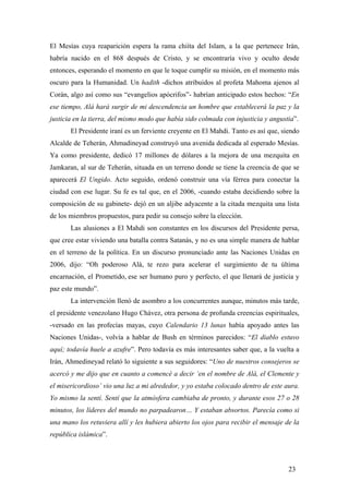 El Mesías cuya reaparición espera la rama chiíta del Islam, a la que pertenece Irán,
habría nacido en el 868 después de Cristo, y se encontraría vivo y oculto desde
entonces, esperando el momento en que le toque cumplir su misión, en el momento más
oscuro para la Humanidad. Un hadith -dichos atribuidos al profeta Mahoma ajenos al
Corán, algo así como sus “evangelios apócrifos”- habrían anticipado estos hechos: “En
ese tiempo, Alá hará surgir de mi descendencia un hombre que establecerá la paz y la
justicia en la tierra, del mismo modo que había sido colmada con injusticia y angustia”.
El Presidente iraní es un ferviente creyente en El Mahdi. Tanto es así que, siendo
Alcalde de Teherán, Ahmadineyad construyó una avenida dedicada al esperado Mesías.
Ya como presidente, dedicó 17 millones de dólares a la mejora de una mezquita en
Jamkaran, al sur de Teherán, situada en un terreno donde se tiene la creencia de que se
aparecerá El Ungido. Acto seguido, ordenó construir una vía férrea para conectar la
ciudad con ese lugar. Su fe es tal que, en el 2006, -cuando estaba decidiendo sobre la
composición de su gabinete- dejó en un aljibe adyacente a la citada mezquita una lista
de los miembros propuestos, para pedir su consejo sobre la elección.
Las alusiones a El Mahdi son constantes en los discursos del Presidente persa,
que cree estar viviendo una batalla contra Satanás, y no es una simple manera de hablar
en el terreno de la política. En un discurso pronunciado ante las Naciones Unidas en
2006, dijo: “Oh poderoso Alá, te rezo para acelerar el surgimiento de tu última
encarnación, el Prometido, ese ser humano puro y perfecto, el que llenará de justicia y
paz este mundo”.
La intervención llenó de asombro a los concurrentes aunque, minutos más tarde,
el presidente venezolano Hugo Chávez, otra persona de profunda creencias espirituales,
-versado en las profecías mayas, cuyo Calendario 13 lunas había apoyado antes las
Naciones Unidas-, volvía a hablar de Bush en términos parecidos: “El diablo estuvo
aquí; todavía huele a azufre”. Pero todavía es más interesantes saber que, a la vuelta a
Irán, Ahmedineyad relató lo siguiente a sus seguidores: “Uno de nuestros consejeros se
acercó y me dijo que en cuanto a comencé a decir ‘en el nombre de Alá, el Clemente y
el misericordioso’ vio una luz a mi alrededor, y yo estaba colocado dentro de este aura.
Yo mismo la sentí. Sentí que la atmósfera cambiaba de pronto, y durante esos 27 o 28
minutos, los líderes del mundo no parpadearon… Y estaban absortos. Parecía como si
una mano los retuviera allí y les hubiera abierto los ojos para recibir el mensaje de la
república islámica”.
23
 
