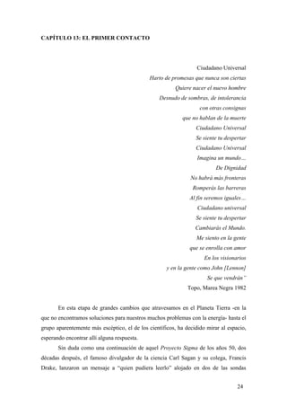 CAPÍTULO 13: EL PRIMER CONTACTO
Ciudadano Universal
Harto de promesas que nunca son ciertas
Quiere nacer el nuevo hombre
Desnudo de sombras, de intolerancia
con otras consignas
que no hablan de la muerte
Ciudadano Universal
Se siente tu despertar
Ciudadano Universal
Imagina un mundo…
De Dignidad
No habrá más fronteras
Romperás las barreras
Al fin seremos iguales…
Ciudadano universal
Se siente tu despertar
Cambiarás el Mundo.
Me siento en la gente
que se enrolla con amor
En los visionarios
y en la gente como John [Lennon]
Se que vendrán”
Topo, Marea Negra 1982
En esta etapa de grandes cambios que atravesamos en el Planeta Tierra -en la
que no encontramos soluciones para nuestros muchos problemas con la energía- hasta el
grupo aparentemente más escéptico, el de los científicos, ha decidido mirar al espacio,
esperando encontrar allí alguna respuesta.
Sin duda como una continuación de aquel Proyecto Sigma de los años 50, dos
décadas después, el famoso divulgador de la ciencia Carl Sagan y su colega, Francis
Drake, lanzaron un mensaje a “quien pudiera leerlo” alojado en dos de las sondas
24
 